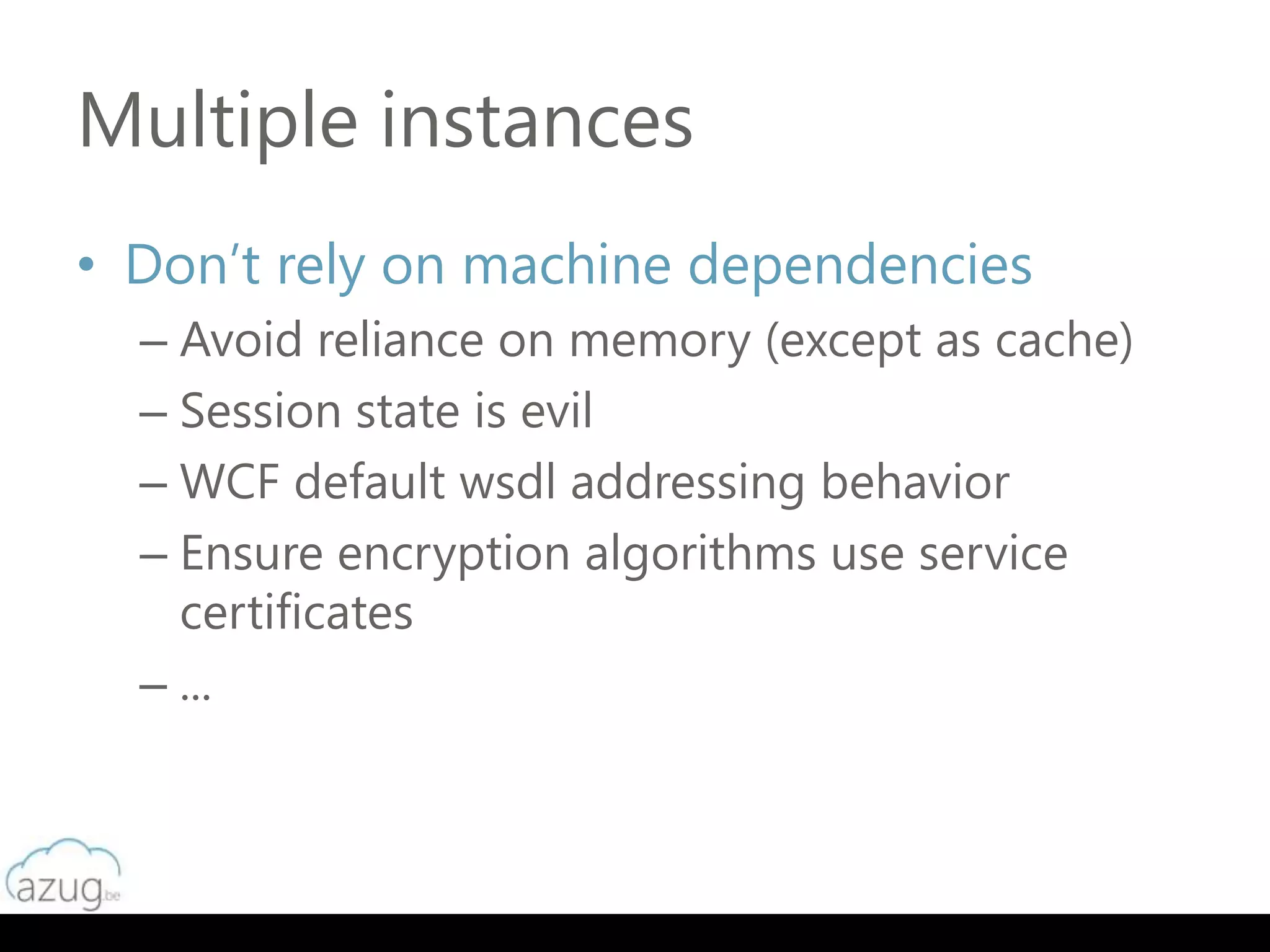 Multiple instances
• Don’t rely on machine dependencies
  – Avoid reliance on memory (except as cache)
  – Session state is evil
  – WCF default wsdl addressing behavior
  – Ensure encryption algorithms use service
    certificates
  – ...
 