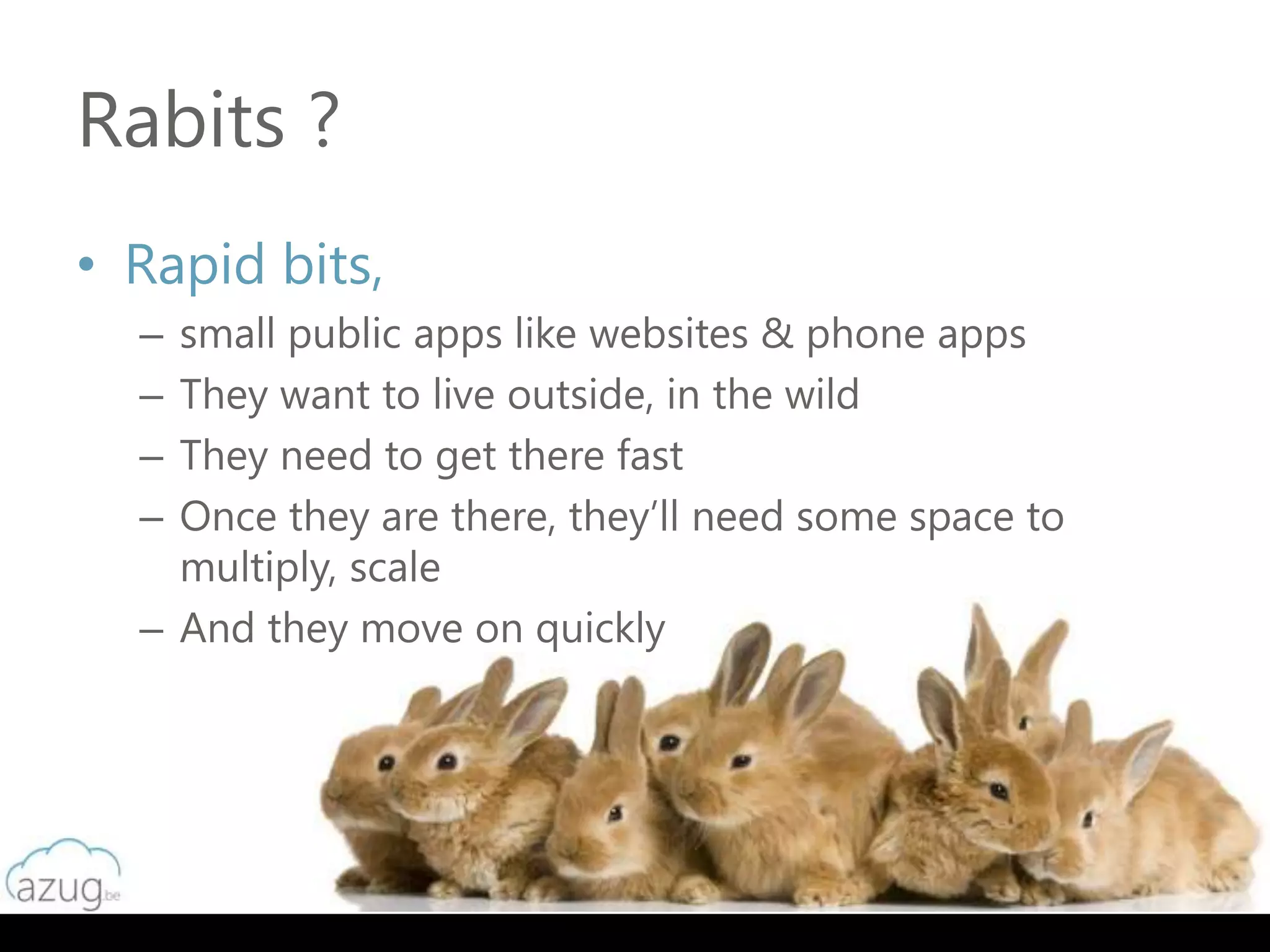 Rabits ?
• Rapid bits,
  – small public apps like websites & phone apps
  – They want to live outside, in the wild
  – They need to get there fast
  – Once they are there, they’ll need some space to
    multiply, scale
  – And they move on quickly
 
