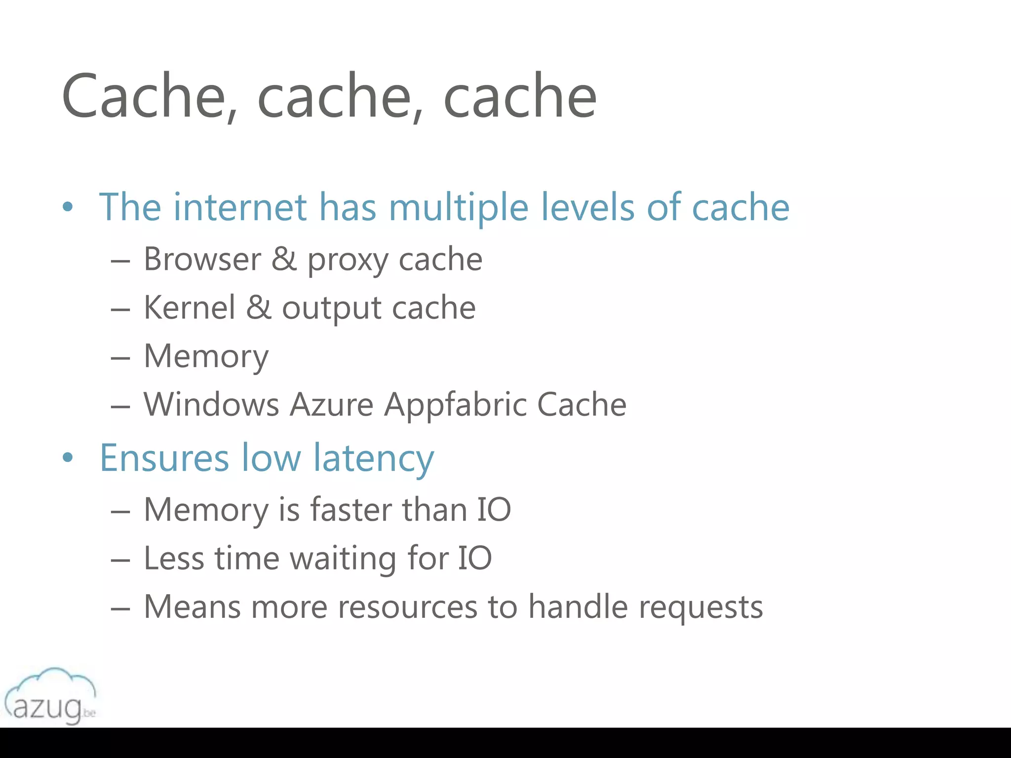 Cache, cache, cache
• The internet has multiple levels of cache
  –   Browser & proxy cache
  –   Kernel & output cache
  –   Memory
  –   Windows Azure Appfabric Cache
• Ensures low latency
  – Memory is faster than IO
  – Less time waiting for IO
  – Means more resources to handle requests
 