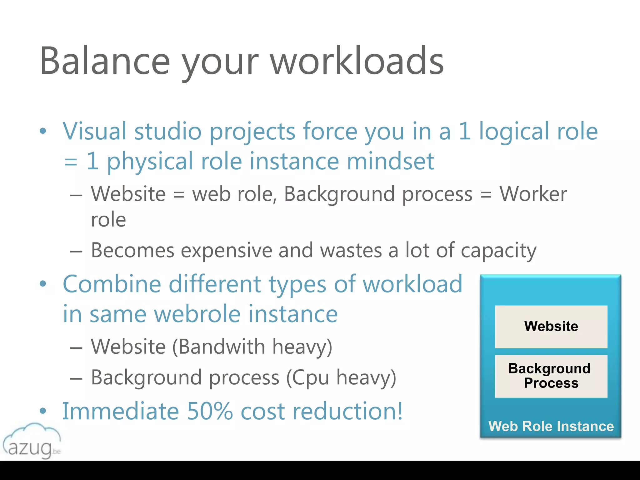 Balance your workloads
• Visual studio projects force you in a 1 logical role
  = 1 physical role instance mindset
   – Website = web role, Background process = Worker
     role
   – Becomes expensive and wastes a lot of capacity
• Combine different types of workload
  in same webrole instance                      Website
   – Website (Bandwith heavy)
   – Background process (Cpu heavy)
                                              Background
                                                Process

• Immediate 50% cost reduction!             Web Role Instance
 