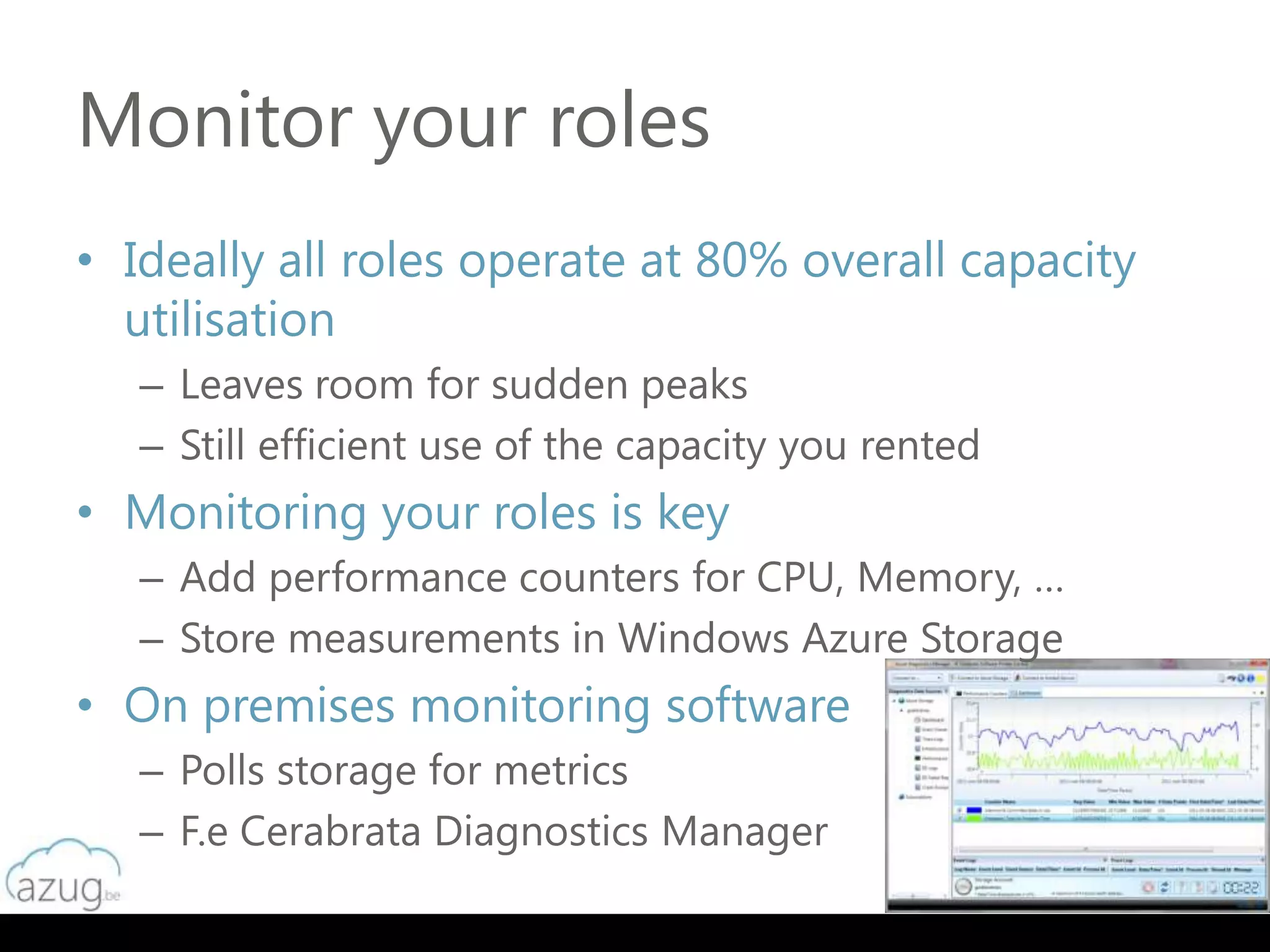 Monitor your roles
• Ideally all roles operate at 80% overall capacity
  utilisation
   – Leaves room for sudden peaks
   – Still efficient use of the capacity you rented
• Monitoring your roles is key
   – Add performance counters for CPU, Memory, …
   – Store measurements in Windows Azure Storage
• On premises monitoring software
   – Polls storage for metrics
   – F.e Cerabrata Diagnostics Manager
 