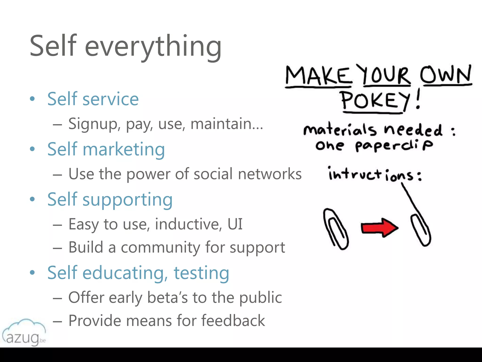Self everything
• Self service
   – Signup, pay, use, maintain…
• Self marketing
   – Use the power of social networks
• Self supporting
   – Easy to use, inductive, UI
   – Build a community for support
• Self educating, testing
   – Offer early beta’s to the public
   – Provide means for feedback
 