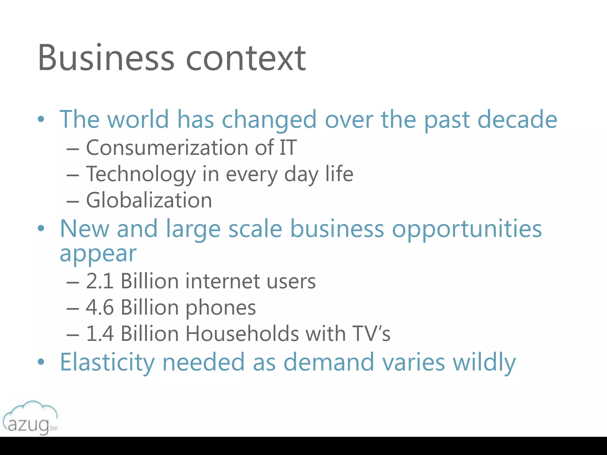 Business context
• The world has changed over the past decade
  – Consumerization of IT
  – Technology in every day life
  – Globalization
• New and large scale business opportunities
  appear
  – 2.1 Billion internet users
  – 4.6 Billion phones
  – 1.4 Billion Households with TV’s
• Elasticity needed as demand varies wildly
 