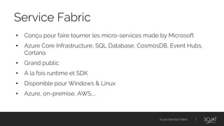 Azure Service Fabric
• Conçu pour faire tourner les micro-services made by Microsoft
• Azure Core Infrastructure, SQL Database, CosmosDB, Event Hubs,
Cortana
• Grand public
• A la fois runtime et SDK
• Disponible pour Windows & Linux
• Azure, on-premise, AWS…..
Service Fabric
 