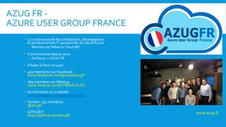 AZUG FR -
AZURE USER GROUP FRANCE
 La communauté des utilisateurs, développeurs
et professionnels IT passionnés du cloud Azure
 Membre de l’Alliance Cloud MS
 Communauté depuis 2012
 ZeCloud => AZUG FR
 Filiales à Paris et Lyon
 400 membres sur Facebook
www.facebook.com/groups/azugfr
 169 membres sur Meetup
www.meetup.com/fr-FR/AZUG-FR
 60 membres sur LinkedIn
www.linkedin.com/groups/8315615
 Twitter: 135 membres
@azugfr
 GITHUB !!
https://github.com/azugfr
www.azug.fr
 