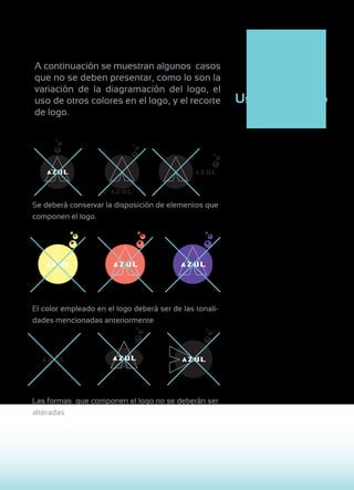 A continuación se muestran algunos casos
que no se deben presentar, como lo son la
variación de la diagramación del logo, el
uso de otros colores en el logo, y el recorte            Uso inapropiado
de logo.




Se deberá conservar la disposición de elementos que
componen el logo.




El color empleado en el logo deberá ser de las tonali-
dades mencionadas anteriormente




Las formas que componen el logo no se deberán ser
alteradas
 