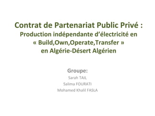 Contrat de Partenariat Public Privé :
Production indépendante d’électricité en
« Build,Own,Operate,Transfer »
en Algérie-Désert Algérien
Groupe:
Sarah TAIL
Salima FOURATI
Mohamed Khalil FASLA
 