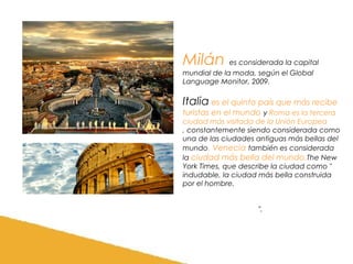 Milán es considerada la capital
mundial de la moda, según el Global
Language Monitor, 2009.

Italia es el quinto país que más recibe
turistas en el mundo y Roma es la tercera
ciudad más visitada de la Unión Europea
, constantemente siendo considerada como
una de las ciudades antiguas más bellas del
mundo. Venecia también es considerada
la ciudad más bella del mundo ,The New
York Times, que describe la ciudad como "
indudable, la ciudad más bella construida
por el hombre.
".

 