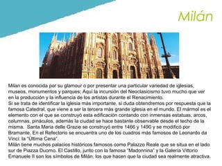 Milán

Milan es conocida por su glamour o por presentar una particular variedad de iglesias,
museos, monumentos y parques; Aquí la incursión del Neoclasicismo tuvo mucho que ver
en la producción y la influencia de los artistas durante el Renacimiento.
Si se trata de identificar la iglesia más importante, si duda obtendremos por respuesta que la
famosa Catedral, que viene a ser la tercera más grande iglesia en el mundo. El mármol es el
elemento con el que se construyó esta edificación contando con inmensas estatuas, arcos,
columnas, pináculos, además la ciudad se hace bastante observable desde el techo de la
misma. Santa Maria delle Grazie se construyó entre 1466 y 1490 y se modificó por
Bramante. En el Refectorio se encuentra uno de los cuadros más famosos de Leonardo da
Vinci: la “Última Cena“.
Milán tiene muchos palacios históricos famosos como Palazzo Reale que se situa en el lado
sur de Piazza Duomo. El Castillo, junto con la famosa “Madonnina” y la Galería Vittorio
Emanuele II son los símbolos de Milán, los que hacen que la ciudad sea realmente atractiva.

 