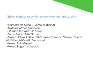 Sitios turísticos más importantes de Milán
•Catedral de Milán (Duomo di Milano)
•Galleria Vittorio Emanuele
• IIMuseo Teatrale alla Scala
•Santa Maria delle Grazie
•Museo d’Arte Antica del Castello Sforzesco (Museo de Arte
Histórico del Castillo Sforzesco)
•Museo Poldi-Pezzoli
•Museo Bagatti Valsecchi

 