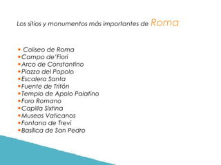 Los sitios y monumentos más importantes de

• Coliseo de Roma
•Campo de’Fiori
•Arco de Constantino
•Piazza del Popolo
•Escalera Santa
•Fuente de Tritón
•Templo de Apolo Palatino
•Foro Romano
•Capilla Sixtina
•Museos Vaticanos
•Fontana de Trevi
•Basílica de San Pedro

Roma

 