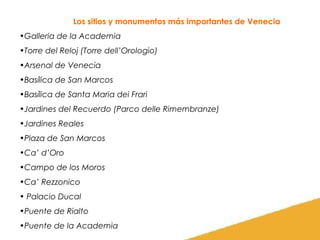 Los sitios y monumentos más importantes de Venecia
•Galleria de la Academia
•Torre del Reloj (Torre dell’Orologio)
•Arsenal de Venecia
•Basílica de San Marcos
•Basílica de Santa Maria dei Frari
•Jardines del Recuerdo (Parco delle Rimembranze)
•Jardines Reales
•Plaza de San Marcos
•Ca’ d’Oro
•Campo de los Moros
•Ca’ Rezzonico
• Palacio Ducal
•Puente de Rialto
•Puente de la Academia

 