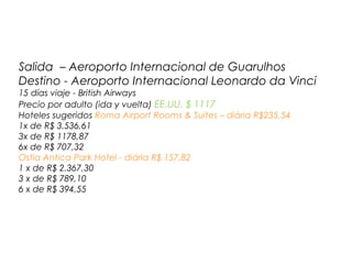 Salida – Aeroporto Internacional de Guarulhos
Destino - Aeroporto Internacional Leonardo da Vinci
15 días viaje - British Airways
Precio por adulto (ida y vuelta) EE.UU. $ 1117
Hoteles sugeridos Roma Airport Rooms & Suites – diária R$235,54
1x de R$ 3.536,61
3x de R$ 1178,87
6x de R$ 707,32
Ostia Antica Park Hotel - diária R$ 157,82
1 x de R$ 2.367,30
3 x de R$ 789,10
6 x de R$ 394,55

 