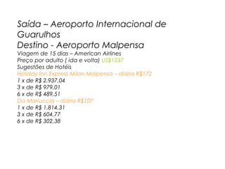 Saída – Aeroporto Internacional de
Guarulhos
Destino - Aeroporto Malpensa
Viagem de 15 dias – American Airlines
Preço por adulto ( ida e volta) US$1237
Sugestões de Hotéis
Holiday Inn Express Milan Malpensa – diária R$172
1 x de R$ 2.937,04
3 x de R$ 979,01
6 x de R$ 489,51
Da Mariuccia – diária R$107
1 x de R$ 1.814,31
3 x de R$ 604,77
6 x de R$ 302,38

 