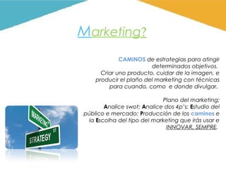 Marketing?
CAMINOS de estrategias para atingir
determinados objetivos.
Criar uno producto, cuidar de la imagen, e
producir el plaño del marketing con técnicas
para cuando, como e donde divulgar.
Plano del marketing:
Analice swot; Analice dos 4p’s; Estudio del
público e mercado; Producción de los caminos e
la Escolha del tipo del marketing que irás usar e
INNOVAR, SEMPRE.

 