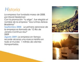 Historia
La empresa fue fundada marzo de 2008,
por David Neeleman
Con la promoción “tu elige”, fue elegido el
nombre de la empresa “Azul Linhas Aéreas
Brasileiras”
Septiembre 2008: Le primera aeronave de
la empresa es llamada de “O Rio de
Janeiro Continua Azul”
2009
Agosto 2009: La empresa en tiempo
recorde alcanza una marca inédita en
todo el mundo: 1 milhão de clientes
transportados.

 