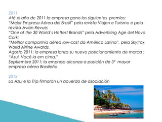 2011
Até el año de 2011 la empresa gano los siguientes premios:
“Mejor Empresa Aérea del Brasil” pela revista Viajen e Turismo e pela
revista Avión Revue;
“One of the 30 World’s Hottest Brands” pela Advertising Age del Nova
Cork;
“Melhor companhia aérea low-cost da América Latina”, pela Skytrax
World Airline Awards.
Agosto 2011: la empresa lanza su nuevo posicionamiento de marca :
“Azul. Você la em cima.”
Septiembre 2011: la empresa alcanza a posición de 3ª mayor
empresa aérea Brasileña
2012
La Azul e la Trip firmaran un acuerdo de asociación

 