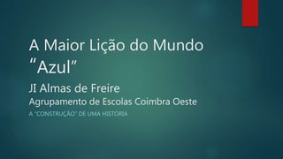 A Maior Lição do Mundo
“Azul”
JI Almas de Freire
Agrupamento de Escolas Coimbra Oeste
A “CONSTRUÇÃO” DE UMA HISTÓRIA
 