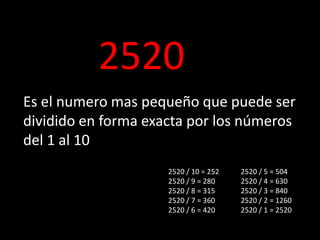 2520
Es el numero mas pequeño que puede ser
dividido en forma exacta por los números
del 1 al 10
2520 / 10 = 252
2520 / 9 = 280
2520 / 8 = 315
2520 / 7 = 360
2520 / 6 = 420
2520 / 5 = 504
2520 / 4 = 630
2520 / 3 = 840
2520 / 2 = 1260
2520 / 1 = 2520
 