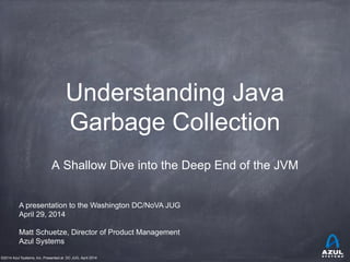 ©2014 Azul Systems, Inc. Presented at DC JUG, April 2014
Understanding Java
Garbage Collection
A Shallow Dive into the Deep End of the JVM
Matt Schuetze, Director of Product Management
Azul Systems
A presentation to the Washington DC/NoVA JUG
April 29, 2014
 