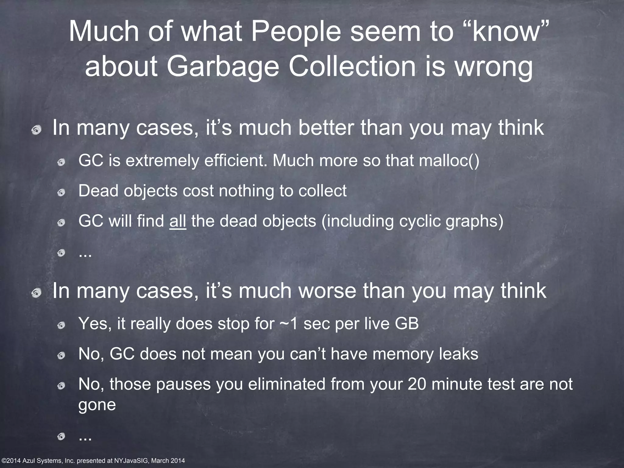 ©2014 Azul Systems, Inc. presented at NYJavaSIG, March 2014
Much of what People seem to “know”
about Garbage Collection is wrong
In many cases, it’s much better than you may think
GC is extremely efficient. Much more so that malloc()
Dead objects cost nothing to collect
GC will find all the dead objects (including cyclic graphs)
...
In many cases, it’s much worse than you may think
Yes, it really does stop for ~1 sec per live GB
No, GC does not mean you can’t have memory leaks
No, those pauses you eliminated from your 20 minute test are not
gone
...
 