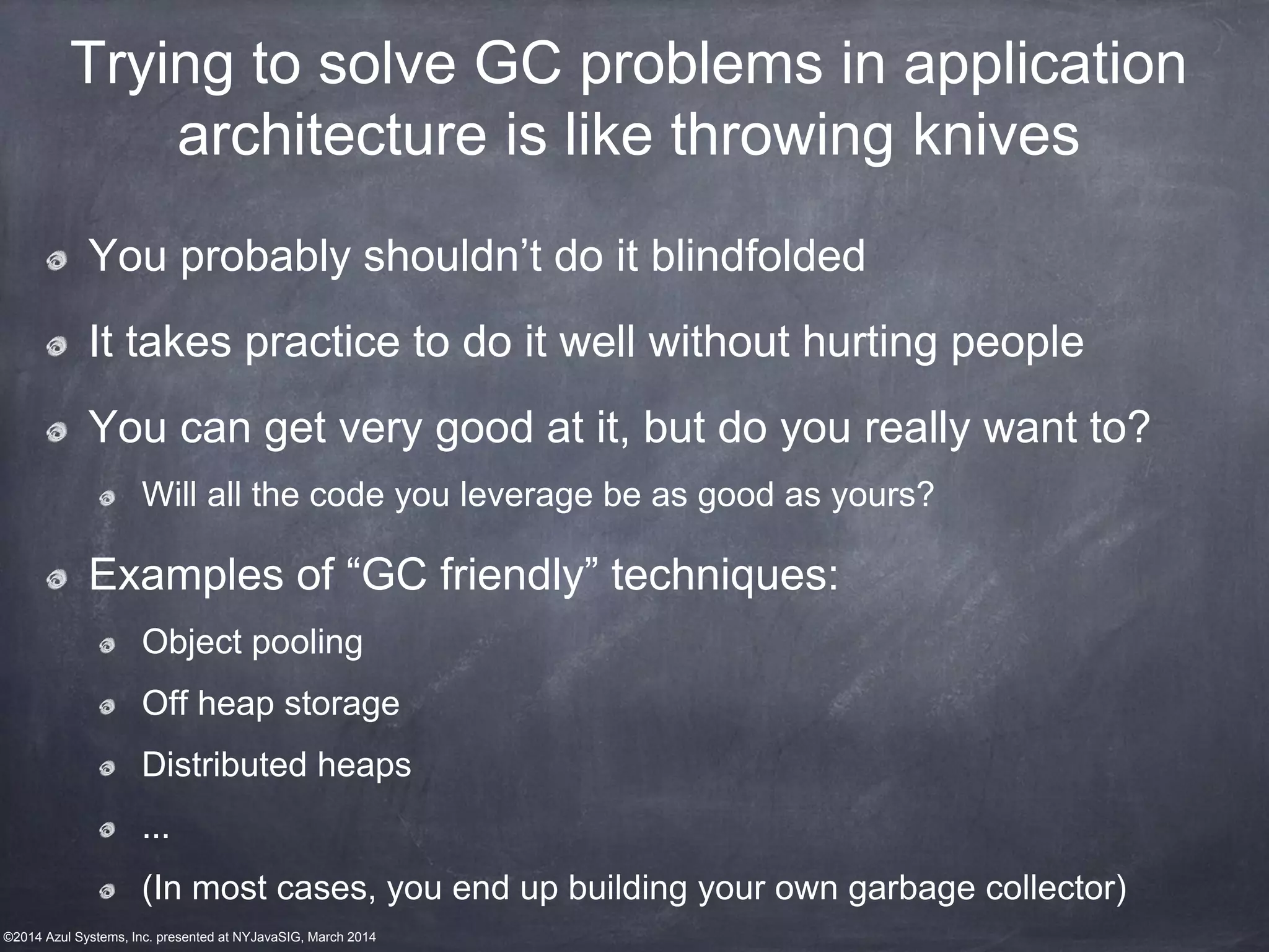 ©2014 Azul Systems, Inc. presented at NYJavaSIG, March 2014
Trying to solve GC problems in application
architecture is like throwing knives
You probably shouldn’t do it blindfolded
It takes practice to do it well without hurting people
You can get very good at it, but do you really want to?
Will all the code you leverage be as good as yours?
Examples of “GC friendly” techniques:
Object pooling
Off heap storage
Distributed heaps
...
(In most cases, you end up building your own garbage collector)
 