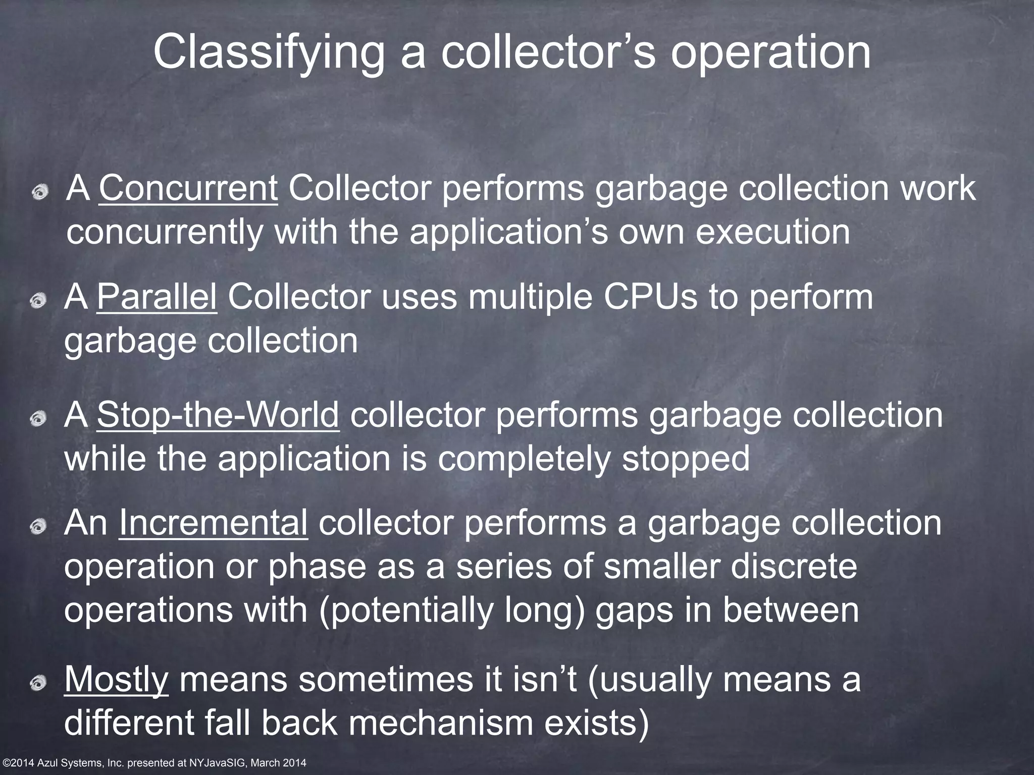 ©2014 Azul Systems, Inc. presented at NYJavaSIG, March 2014
A Concurrent Collector performs garbage collection work
concurrently with the application’s own execution
A Parallel Collector uses multiple CPUs to perform
garbage collection
Classifying a collector’s operation
An Incremental collector performs a garbage collection
operation or phase as a series of smaller discrete
operations with (potentially long) gaps in between
A Stop-the-World collector performs garbage collection
while the application is completely stopped
Mostly means sometimes it isn’t (usually means a
different fall back mechanism exists)
 