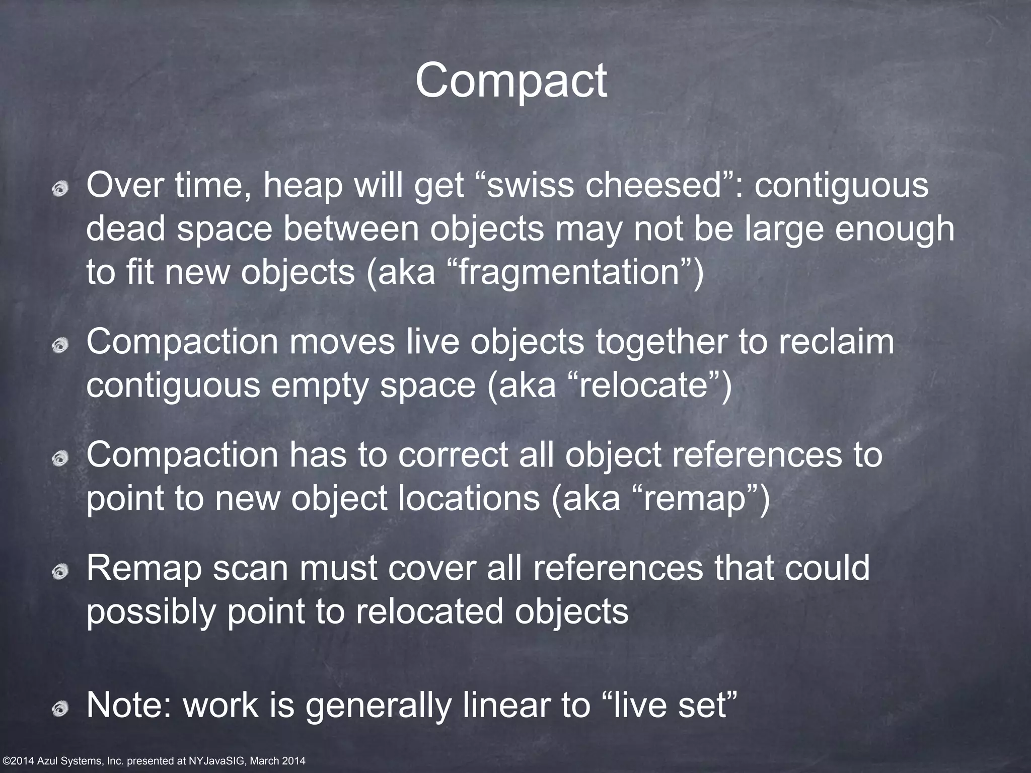 ©2014 Azul Systems, Inc. presented at NYJavaSIG, March 2014
Compact
Over time, heap will get “swiss cheesed”: contiguous
dead space between objects may not be large enough
to fit new objects (aka “fragmentation”)
Compaction moves live objects together to reclaim
contiguous empty space (aka “relocate”)
Compaction has to correct all object references to
point to new object locations (aka “remap”)
Remap scan must cover all references that could
possibly point to relocated objects
Note: work is generally linear to “live set”
 