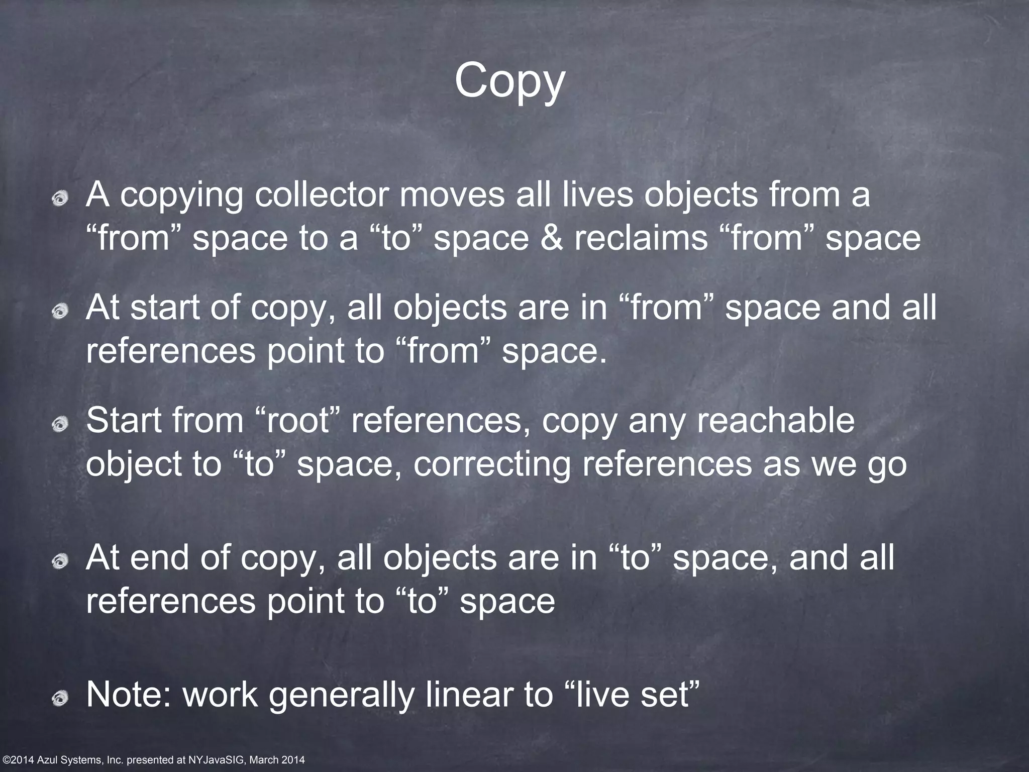 ©2014 Azul Systems, Inc. presented at NYJavaSIG, March 2014
Copy
A copying collector moves all lives objects from a
“from” space to a “to” space & reclaims “from” space
At start of copy, all objects are in “from” space and all
references point to “from” space.
Start from “root” references, copy any reachable
object to “to” space, correcting references as we go
At end of copy, all objects are in “to” space, and all
references point to “to” space
Note: work generally linear to “live set”
 