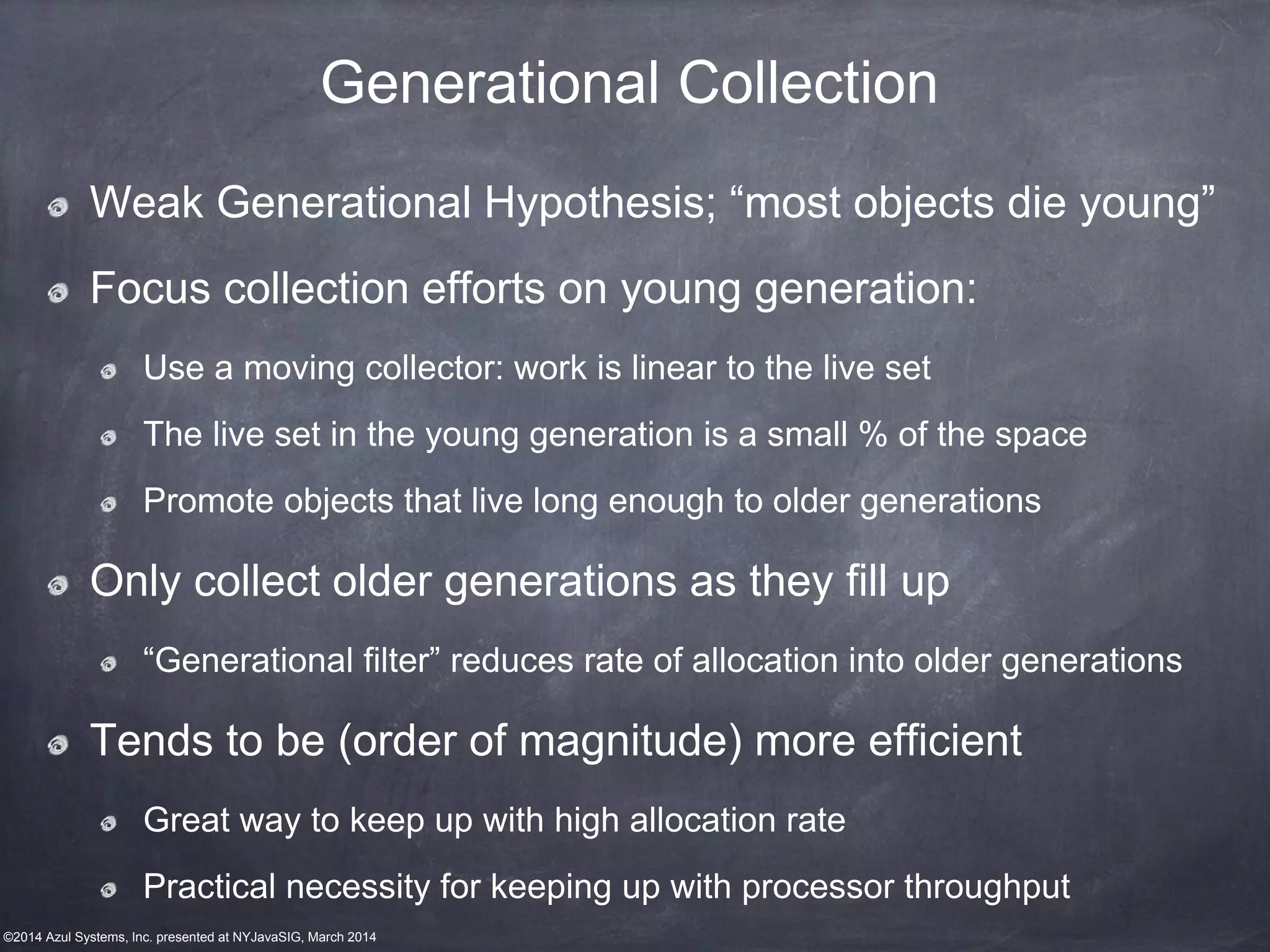 ©2014 Azul Systems, Inc. presented at NYJavaSIG, March 2014
Generational Collection
Weak Generational Hypothesis; “most objects die young”
Focus collection efforts on young generation:
Use a moving collector: work is linear to the live set
The live set in the young generation is a small % of the space
Promote objects that live long enough to older generations
Only collect older generations as they fill up
“Generational filter” reduces rate of allocation into older generations
Tends to be (order of magnitude) more efficient
Great way to keep up with high allocation rate
Practical necessity for keeping up with processor throughput
 
