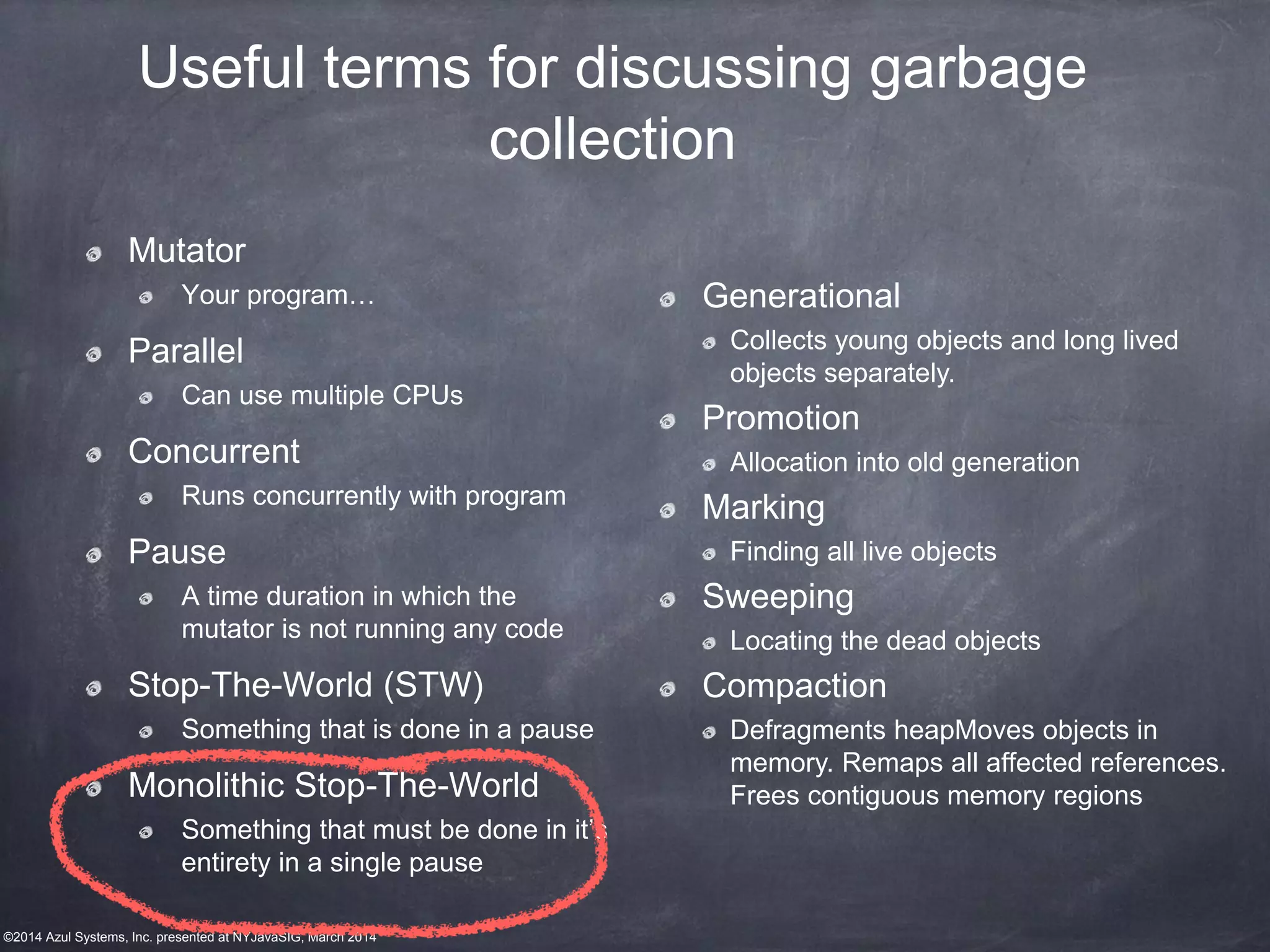 ©2014 Azul Systems, Inc. presented at NYJavaSIG, March 2014
Mutator
Your program…
Parallel
Can use multiple CPUs
Concurrent
Runs concurrently with program
Pause
A time duration in which the
mutator is not running any code
Stop-The-World (STW)
Something that is done in a pause
Monolithic Stop-The-World
Something that must be done in it’s
entirety in a single pause
Useful terms for discussing garbage
collection
Generational
Collects young objects and long lived
objects separately.
Promotion
Allocation into old generation
Marking
Finding all live objects
Sweeping
Locating the dead objects
Compaction
Defragments heapMoves objects in
memory. Remaps all affected references.
Frees contiguous memory regions
 