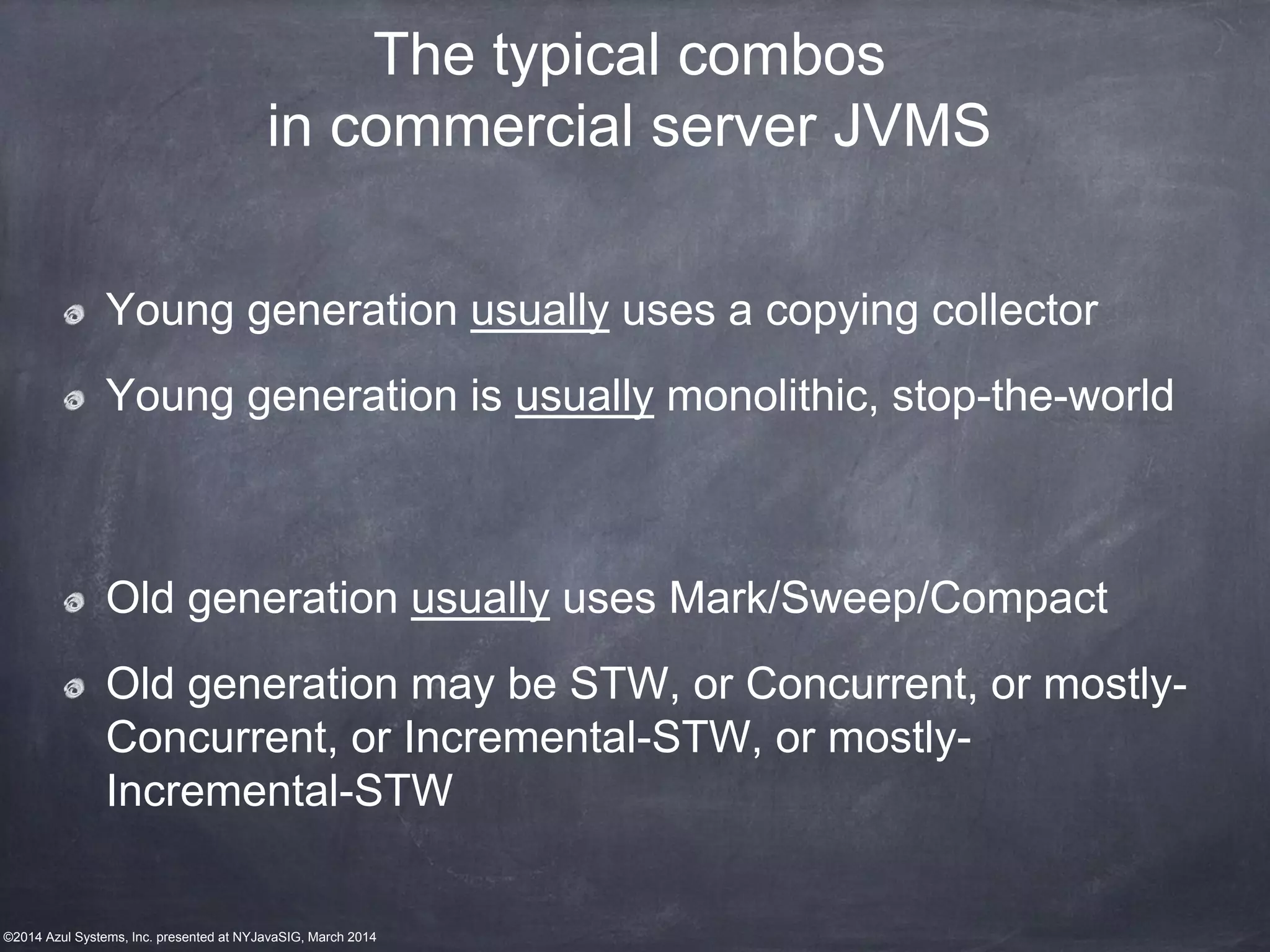 ©2014 Azul Systems, Inc. presented at NYJavaSIG, March 2014
The typical combos
in commercial server JVMS
Young generation usually uses a copying collector
Young generation is usually monolithic, stop-the-world
Old generation usually uses Mark/Sweep/Compact
Old generation may be STW, or Concurrent, or mostly-
Concurrent, or Incremental-STW, or mostly-
Incremental-STW
 