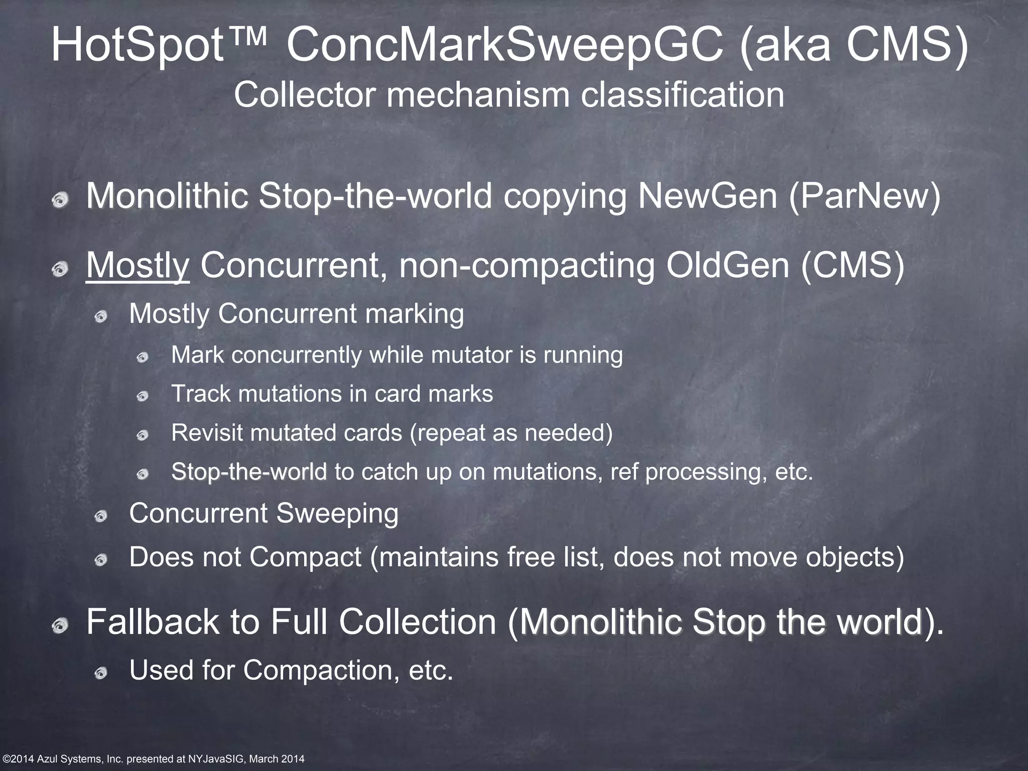 ©2014 Azul Systems, Inc. presented at NYJavaSIG, March 2014
HotSpot™ ConcMarkSweepGC (aka CMS)
Collector mechanism classification
Monolithic Stop-the-world copying NewGen (ParNew)
Mostly Concurrent, non-compacting OldGen (CMS)
Mostly Concurrent marking
Mark concurrently while mutator is running
Track mutations in card marks
Revisit mutated cards (repeat as needed)
Stop-the-world to catch up on mutations, ref processing, etc.
Concurrent Sweeping
Does not Compact (maintains free list, does not move objects)
Fallback to Full Collection (Monolithic Stop the world).
Used for Compaction, etc.
 