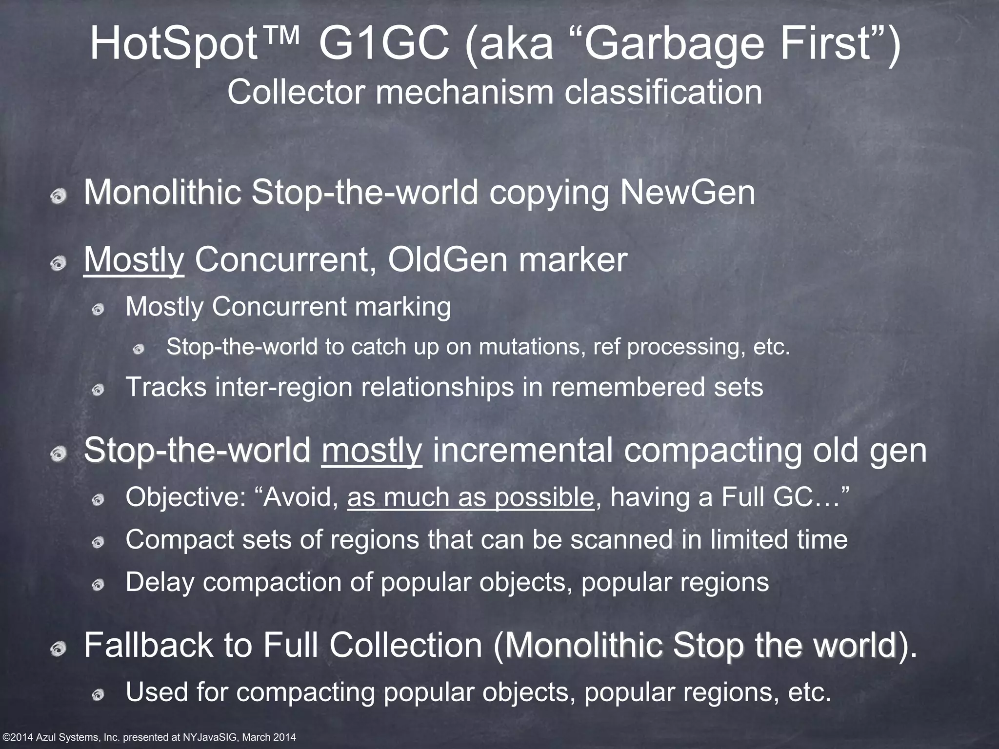 ©2014 Azul Systems, Inc. presented at NYJavaSIG, March 2014
HotSpot™ G1GC (aka “Garbage First”)
Collector mechanism classification
Monolithic Stop-the-world copying NewGen
Mostly Concurrent, OldGen marker
Mostly Concurrent marking
Stop-the-world to catch up on mutations, ref processing, etc.
Tracks inter-region relationships in remembered sets
Stop-the-world mostly incremental compacting old gen
Objective: “Avoid, as much as possible, having a Full GC…”
Compact sets of regions that can be scanned in limited time
Delay compaction of popular objects, popular regions
Fallback to Full Collection (Monolithic Stop the world).
Used for compacting popular objects, popular regions, etc.
 