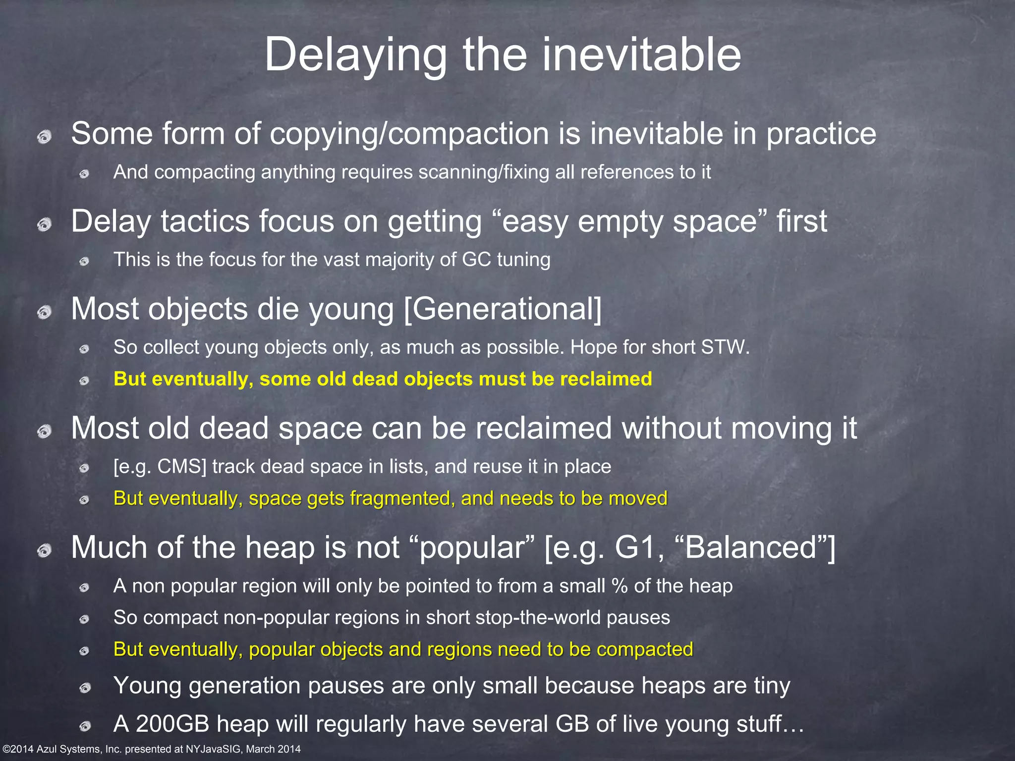 ©2014 Azul Systems, Inc. presented at NYJavaSIG, March 2014
Delaying the inevitable
Some form of copying/compaction is inevitable in practice
And compacting anything requires scanning/fixing all references to it
Delay tactics focus on getting “easy empty space” first
This is the focus for the vast majority of GC tuning
Most objects die young [Generational]
So collect young objects only, as much as possible. Hope for short STW.
But eventually, some old dead objects must be reclaimed
Most old dead space can be reclaimed without moving it
[e.g. CMS] track dead space in lists, and reuse it in place
But eventually, space gets fragmented, and needs to be moved
Much of the heap is not “popular” [e.g. G1, “Balanced”]
A non popular region will only be pointed to from a small % of the heap
So compact non-popular regions in short stop-the-world pauses
But eventually, popular objects and regions need to be compacted
Young generation pauses are only small because heaps are tiny
A 200GB heap will regularly have several GB of live young stuff…
 