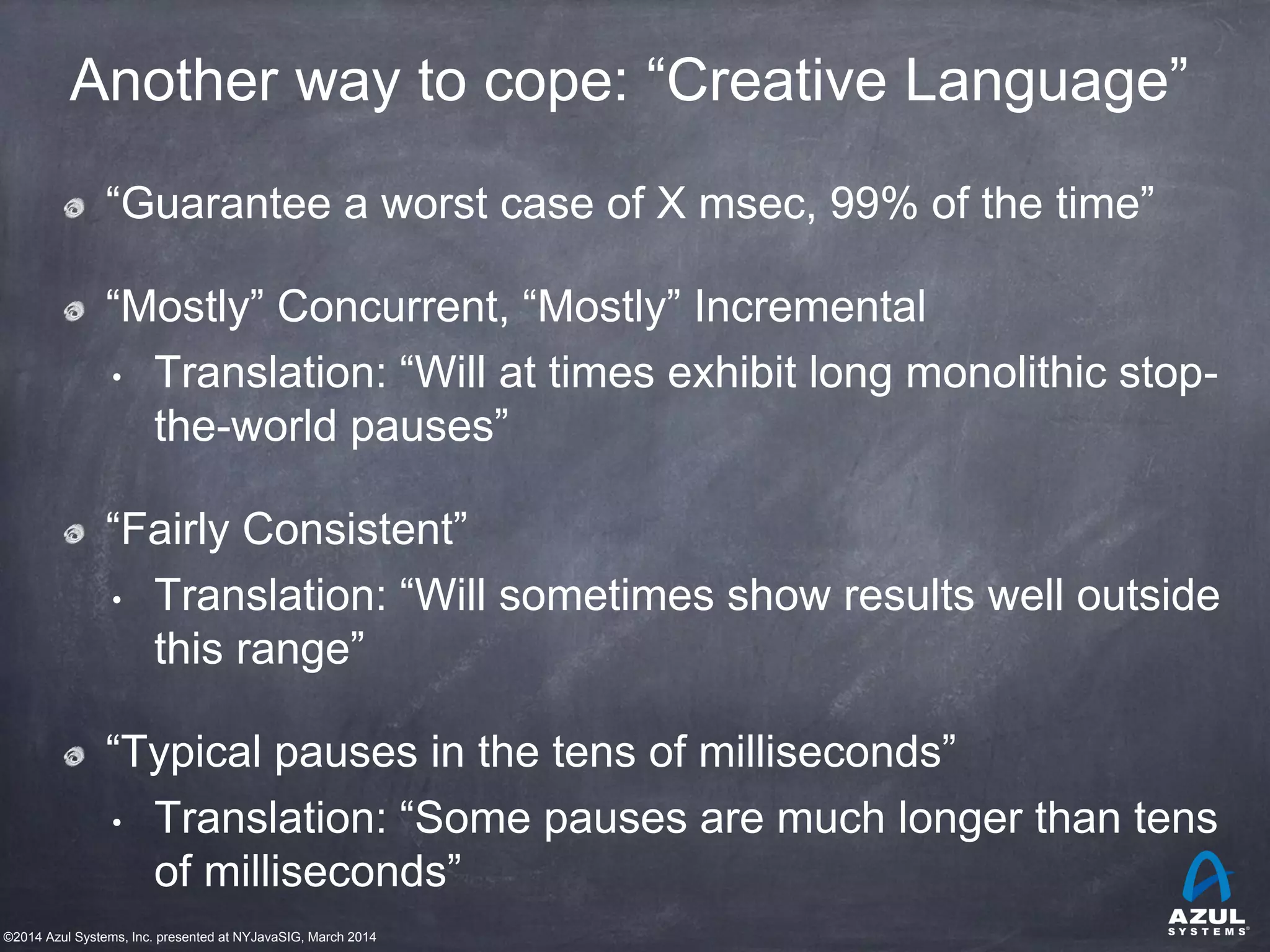 ©2014 Azul Systems, Inc. presented at NYJavaSIG, March 2014
Another way to cope: “Creative Language”
“Guarantee a worst case of X msec, 99% of the time”
“Mostly” Concurrent, “Mostly” Incremental
• Translation: “Will at times exhibit long monolithic stop-
the-world pauses”
“Fairly Consistent”
• Translation: “Will sometimes show results well outside
this range”
“Typical pauses in the tens of milliseconds”
• Translation: “Some pauses are much longer than tens
of milliseconds”
 