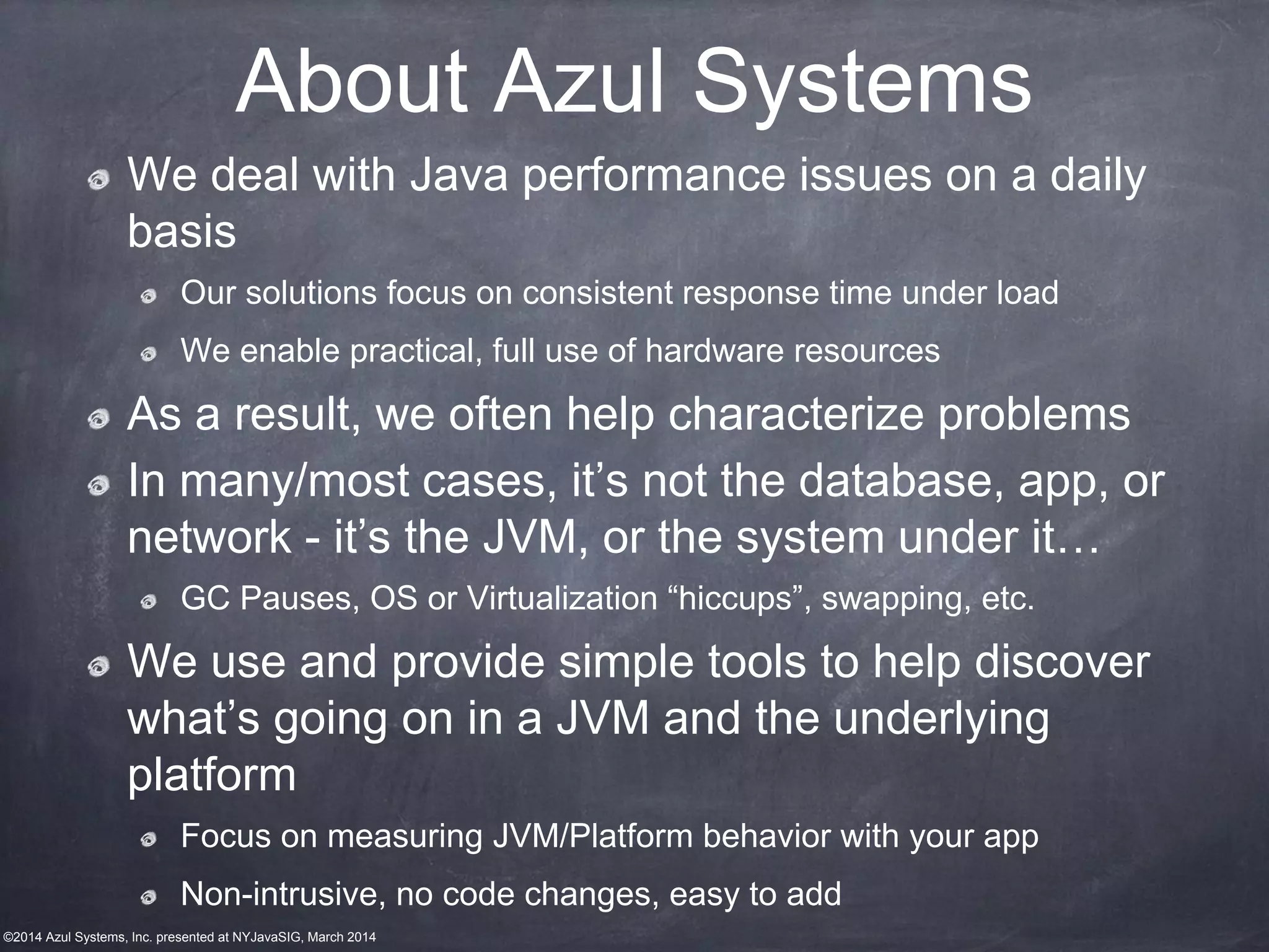 ©2014 Azul Systems, Inc. presented at NYJavaSIG, March 2014
About Azul Systems
We deal with Java performance issues on a daily
basis
Our solutions focus on consistent response time under load
We enable practical, full use of hardware resources
As a result, we often help characterize problems
In many/most cases, it’s not the database, app, or
network - it’s the JVM, or the system under it…
GC Pauses, OS or Virtualization “hiccups”, swapping, etc.
We use and provide simple tools to help discover
what’s going on in a JVM and the underlying
platform
Focus on measuring JVM/Platform behavior with your app
Non-intrusive, no code changes, easy to add
 