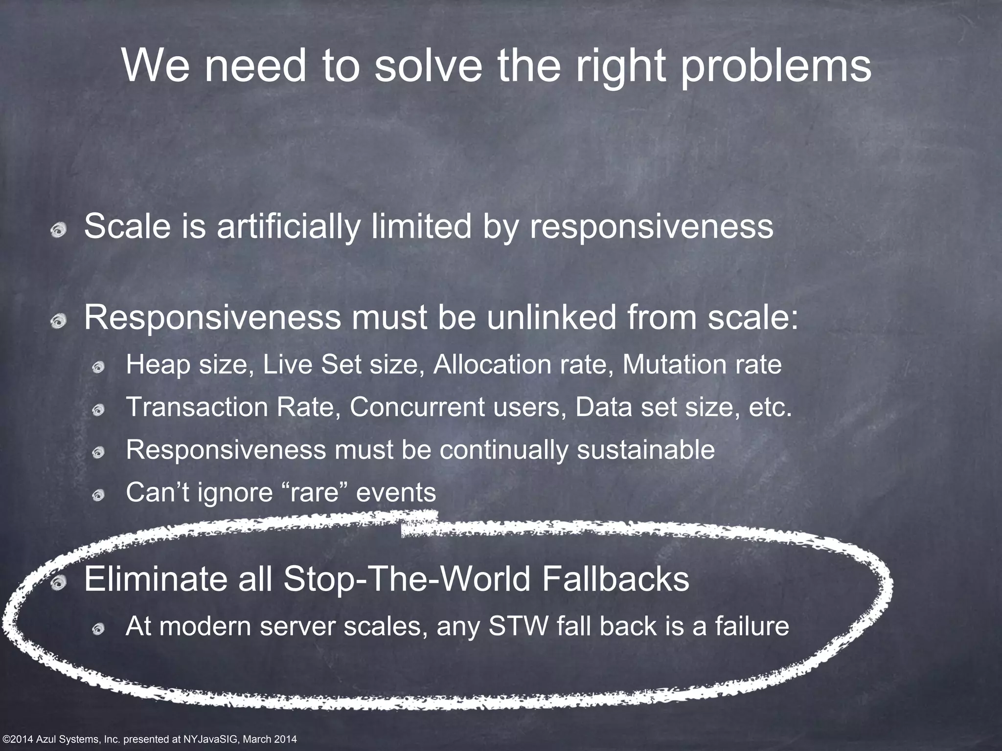 ©2014 Azul Systems, Inc. presented at NYJavaSIG, March 2014
We need to solve the right problems
Scale is artificially limited by responsiveness
Responsiveness must be unlinked from scale:
Heap size, Live Set size, Allocation rate, Mutation rate
Transaction Rate, Concurrent users, Data set size, etc.
Responsiveness must be continually sustainable
Can’t ignore “rare” events
Eliminate all Stop-The-World Fallbacks
At modern server scales, any STW fall back is a failure
 
