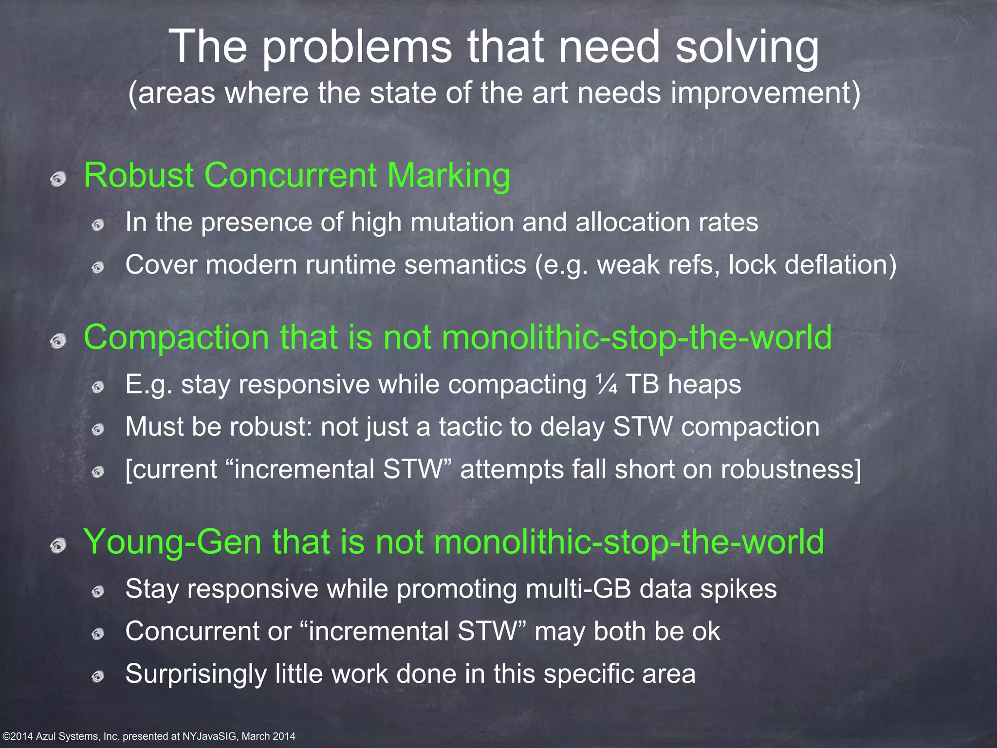 ©2014 Azul Systems, Inc. presented at NYJavaSIG, March 2014
The problems that need solving
(areas where the state of the art needs improvement)
Robust Concurrent Marking
In the presence of high mutation and allocation rates
Cover modern runtime semantics (e.g. weak refs, lock deflation)
Compaction that is not monolithic-stop-the-world
E.g. stay responsive while compacting ¼ TB heaps
Must be robust: not just a tactic to delay STW compaction
[current “incremental STW” attempts fall short on robustness]
Young-Gen that is not monolithic-stop-the-world
Stay responsive while promoting multi-GB data spikes
Concurrent or “incremental STW” may both be ok
Surprisingly little work done in this specific area
 