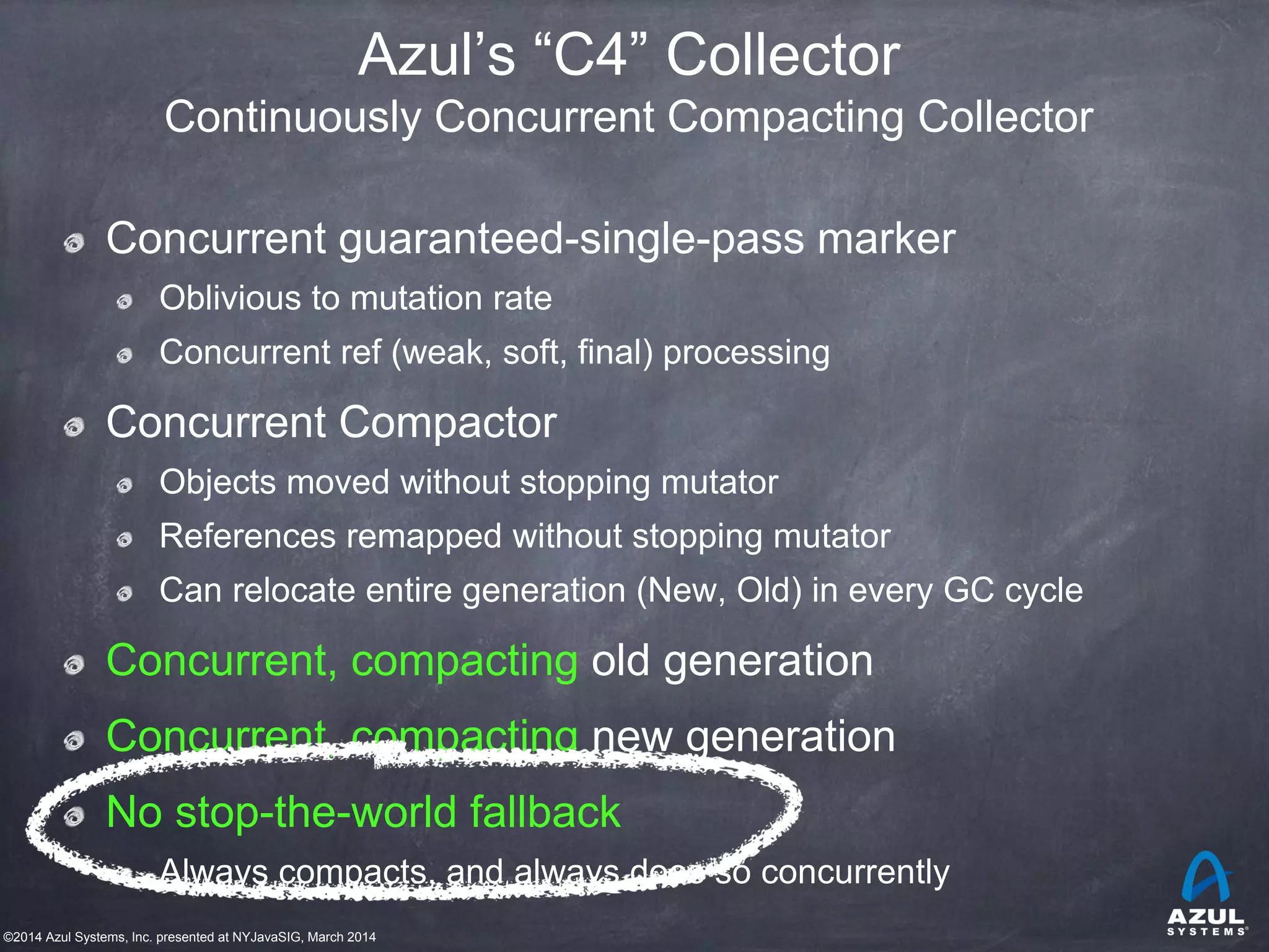 ©2014 Azul Systems, Inc. presented at NYJavaSIG, March 2014
Azul’s “C4” Collector
Continuously Concurrent Compacting Collector
Concurrent guaranteed-single-pass marker
Oblivious to mutation rate
Concurrent ref (weak, soft, final) processing
Concurrent Compactor
Objects moved without stopping mutator
References remapped without stopping mutator
Can relocate entire generation (New, Old) in every GC cycle
Concurrent, compacting old generation
Concurrent, compacting new generation
No stop-the-world fallback
Always compacts, and always does so concurrently
 