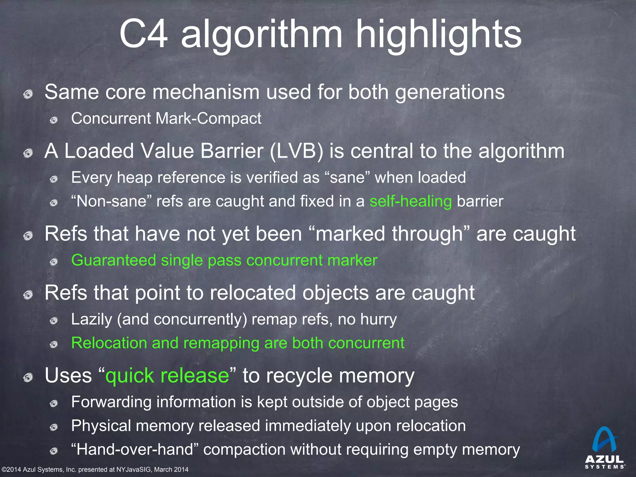 ©2014 Azul Systems, Inc. presented at NYJavaSIG, March 2014
C4 algorithm highlights
Same core mechanism used for both generations
Concurrent Mark-Compact
A Loaded Value Barrier (LVB) is central to the algorithm
Every heap reference is verified as “sane” when loaded
“Non-sane” refs are caught and fixed in a self-healing barrier
Refs that have not yet been “marked through” are caught
Guaranteed single pass concurrent marker
Refs that point to relocated objects are caught
Lazily (and concurrently) remap refs, no hurry
Relocation and remapping are both concurrent
Uses “quick release” to recycle memory
Forwarding information is kept outside of object pages
Physical memory released immediately upon relocation
“Hand-over-hand” compaction without requiring empty memory
 
