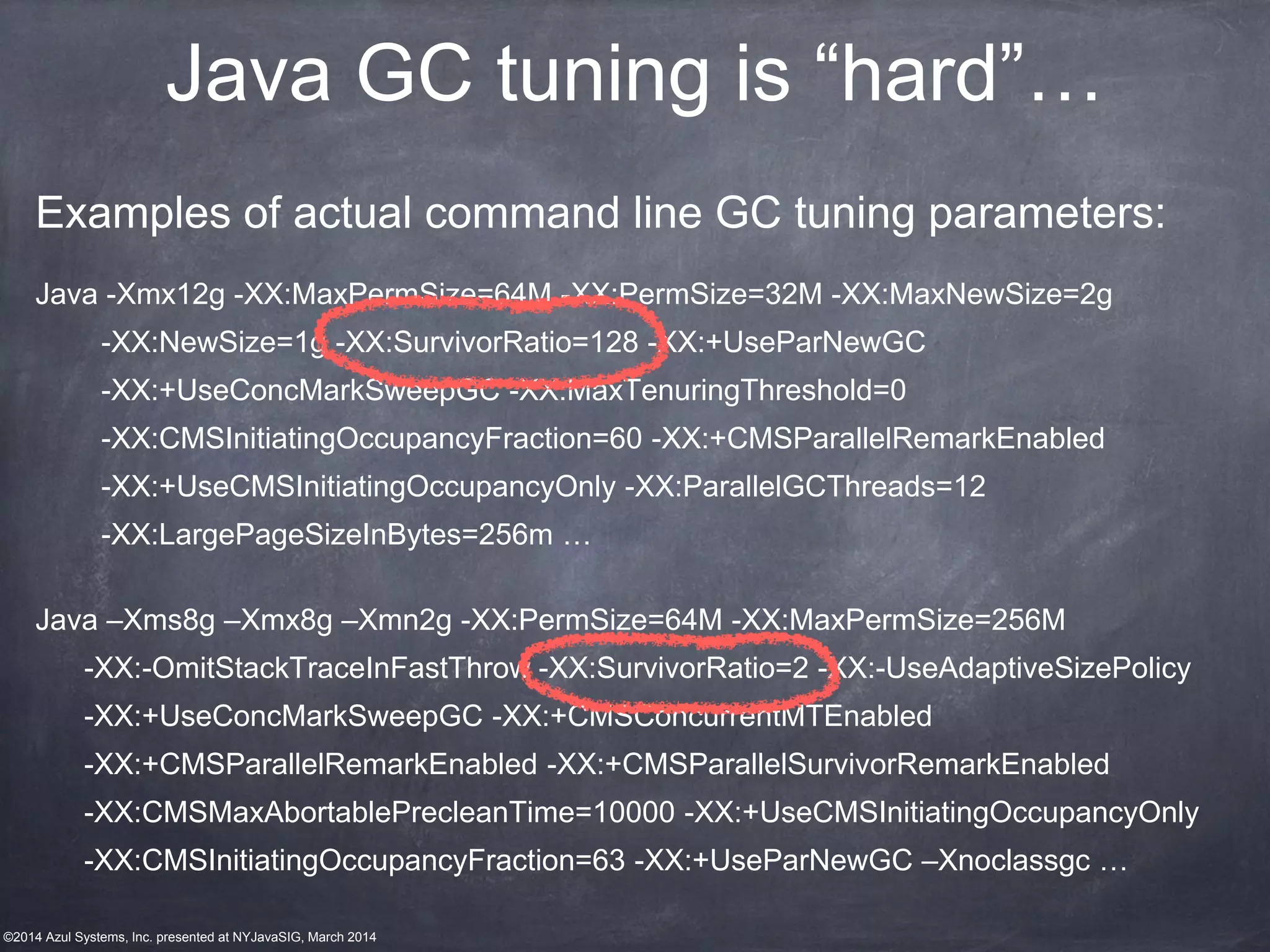©2014 Azul Systems, Inc. presented at NYJavaSIG, March 2014
Java GC tuning is “hard”…
Examples of actual command line GC tuning parameters:
Java -Xmx12g -XX:MaxPermSize=64M -XX:PermSize=32M -XX:MaxNewSize=2g
-XX:NewSize=1g -XX:SurvivorRatio=128 -XX:+UseParNewGC
-XX:+UseConcMarkSweepGC -XX:MaxTenuringThreshold=0
-XX:CMSInitiatingOccupancyFraction=60 -XX:+CMSParallelRemarkEnabled
-XX:+UseCMSInitiatingOccupancyOnly -XX:ParallelGCThreads=12
-XX:LargePageSizeInBytes=256m …
Java –Xms8g –Xmx8g –Xmn2g -XX:PermSize=64M -XX:MaxPermSize=256M
-XX:-OmitStackTraceInFastThrow -XX:SurvivorRatio=2 -XX:-UseAdaptiveSizePolicy
-XX:+UseConcMarkSweepGC -XX:+CMSConcurrentMTEnabled
-XX:+CMSParallelRemarkEnabled -XX:+CMSParallelSurvivorRemarkEnabled
-XX:CMSMaxAbortablePrecleanTime=10000 -XX:+UseCMSInitiatingOccupancyOnly
-XX:CMSInitiatingOccupancyFraction=63 -XX:+UseParNewGC –Xnoclassgc …
 