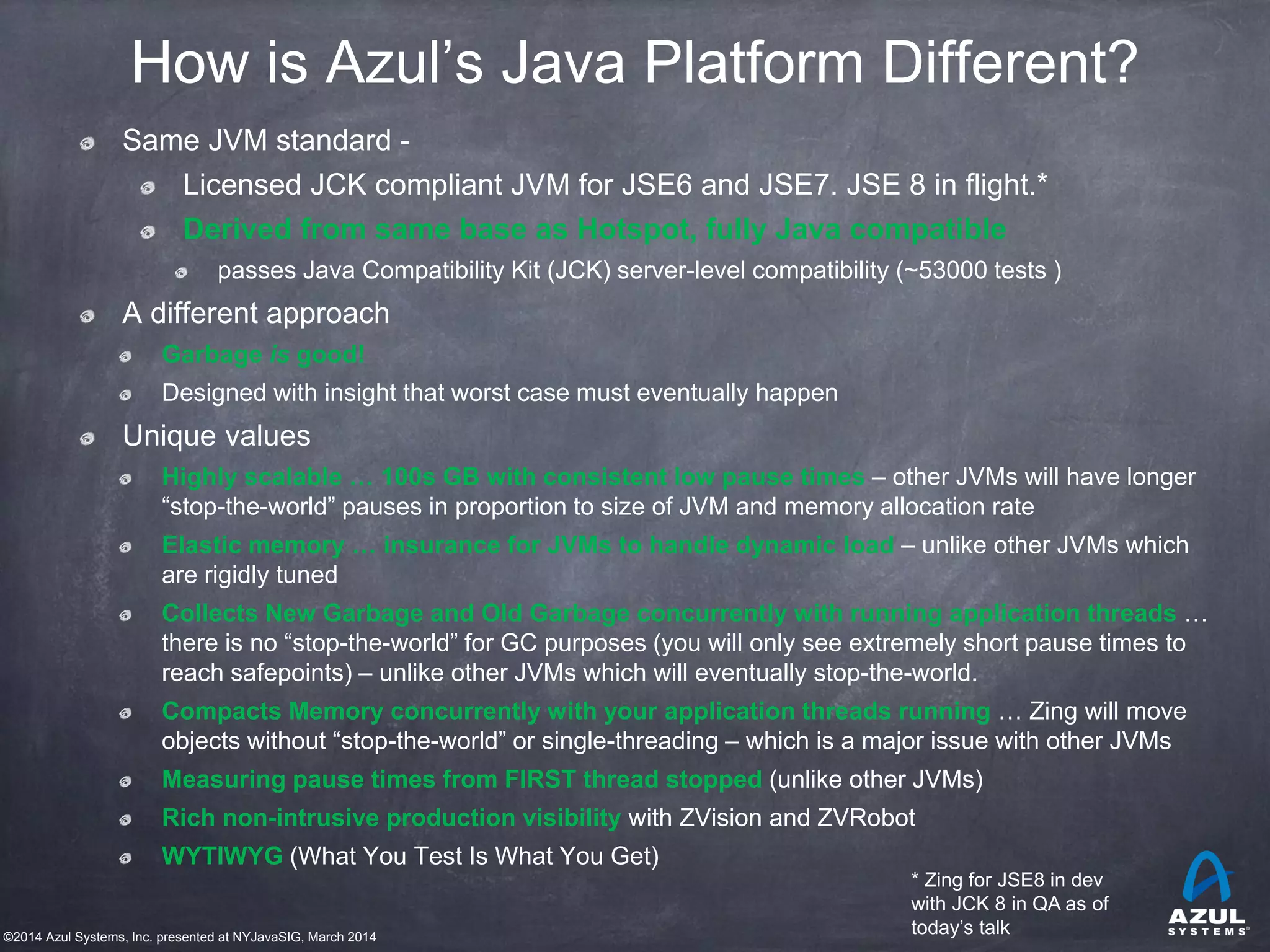 ©2014 Azul Systems, Inc. presented at NYJavaSIG, March 2014
How is Azul’s Java Platform Different?
Same JVM standard -
Licensed JCK compliant JVM for JSE6 and JSE7. JSE 8 in flight.*
Derived from same base as Hotspot, fully Java compatible
passes Java Compatibility Kit (JCK) server-level compatibility (~53000 tests )
A different approach
Garbage is good!
Designed with insight that worst case must eventually happen
Unique values
Highly scalable … 100s GB with consistent low pause times – other JVMs will have longer
“stop-the-world” pauses in proportion to size of JVM and memory allocation rate
Elastic memory … insurance for JVMs to handle dynamic load – unlike other JVMs which
are rigidly tuned
Collects New Garbage and Old Garbage concurrently with running application threads …
there is no “stop-the-world” for GC purposes (you will only see extremely short pause times to
reach safepoints) – unlike other JVMs which will eventually stop-the-world.
Compacts Memory concurrently with your application threads running … Zing will move
objects without “stop-the-world” or single-threading – which is a major issue with other JVMs
Measuring pause times from FIRST thread stopped (unlike other JVMs)
Rich non-intrusive production visibility with ZVision and ZVRobot
WYTIWYG (What You Test Is What You Get)
* Zing for JSE8 in dev
with JCK 8 in QA as of
today’s talk
 