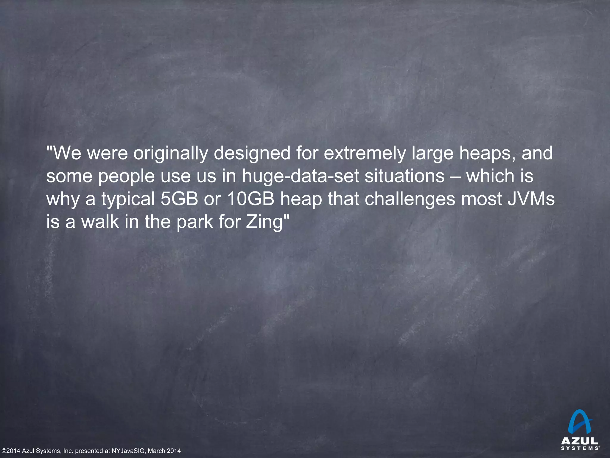©2014 Azul Systems, Inc. presented at NYJavaSIG, March 2014
"We were originally designed for extremely large heaps, and
some people use us in huge-data-set situations – which is
why a typical 5GB or 10GB heap that challenges most JVMs
is a walk in the park for Zing"
 