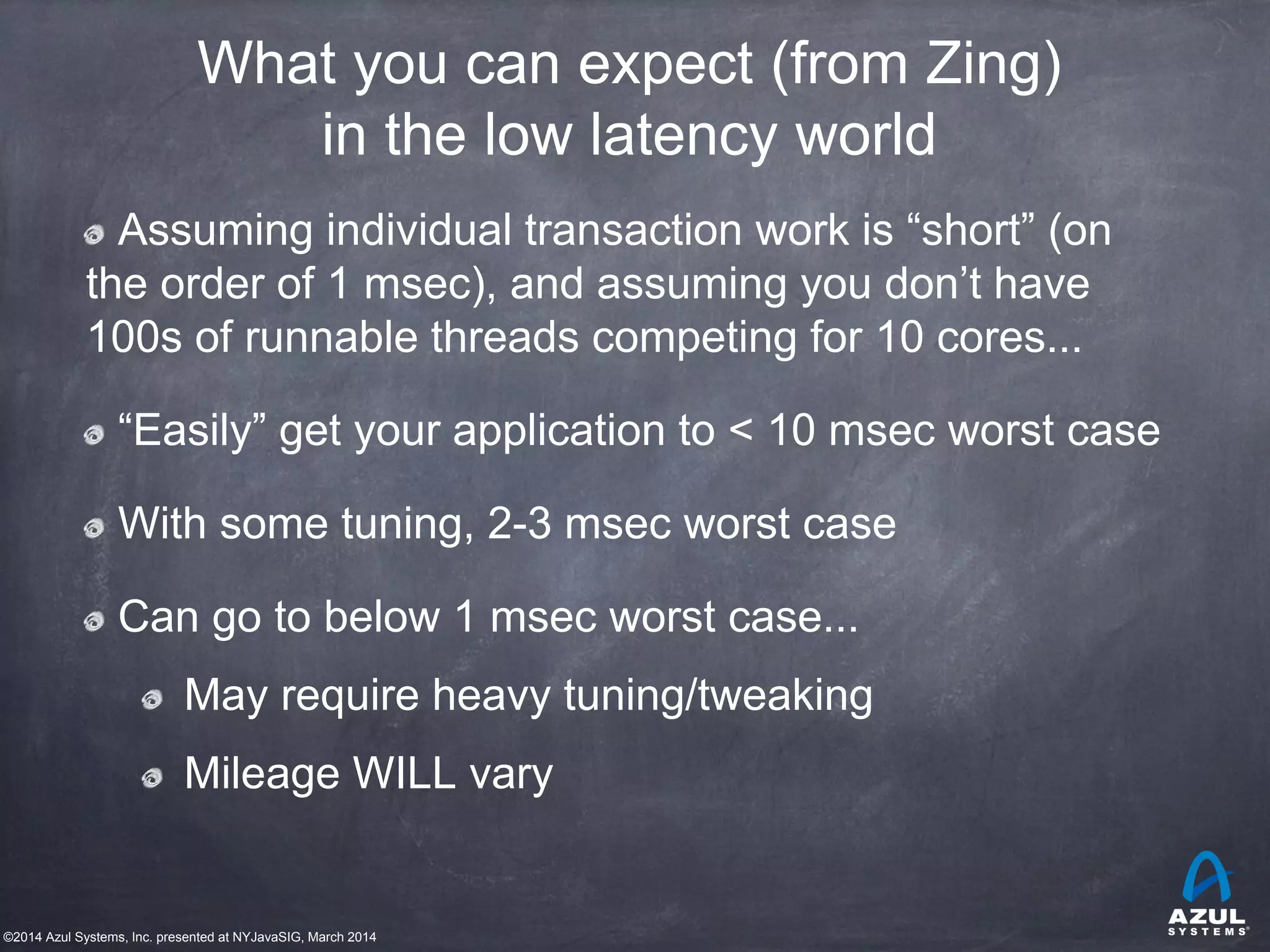 ©2014 Azul Systems, Inc. presented at NYJavaSIG, March 2014
What you can expect (from Zing)
in the low latency world
Assuming individual transaction work is “short” (on
the order of 1 msec), and assuming you don’t have
100s of runnable threads competing for 10 cores...
“Easily” get your application to < 10 msec worst case
With some tuning, 2-3 msec worst case
Can go to below 1 msec worst case...
May require heavy tuning/tweaking
Mileage WILL vary
 