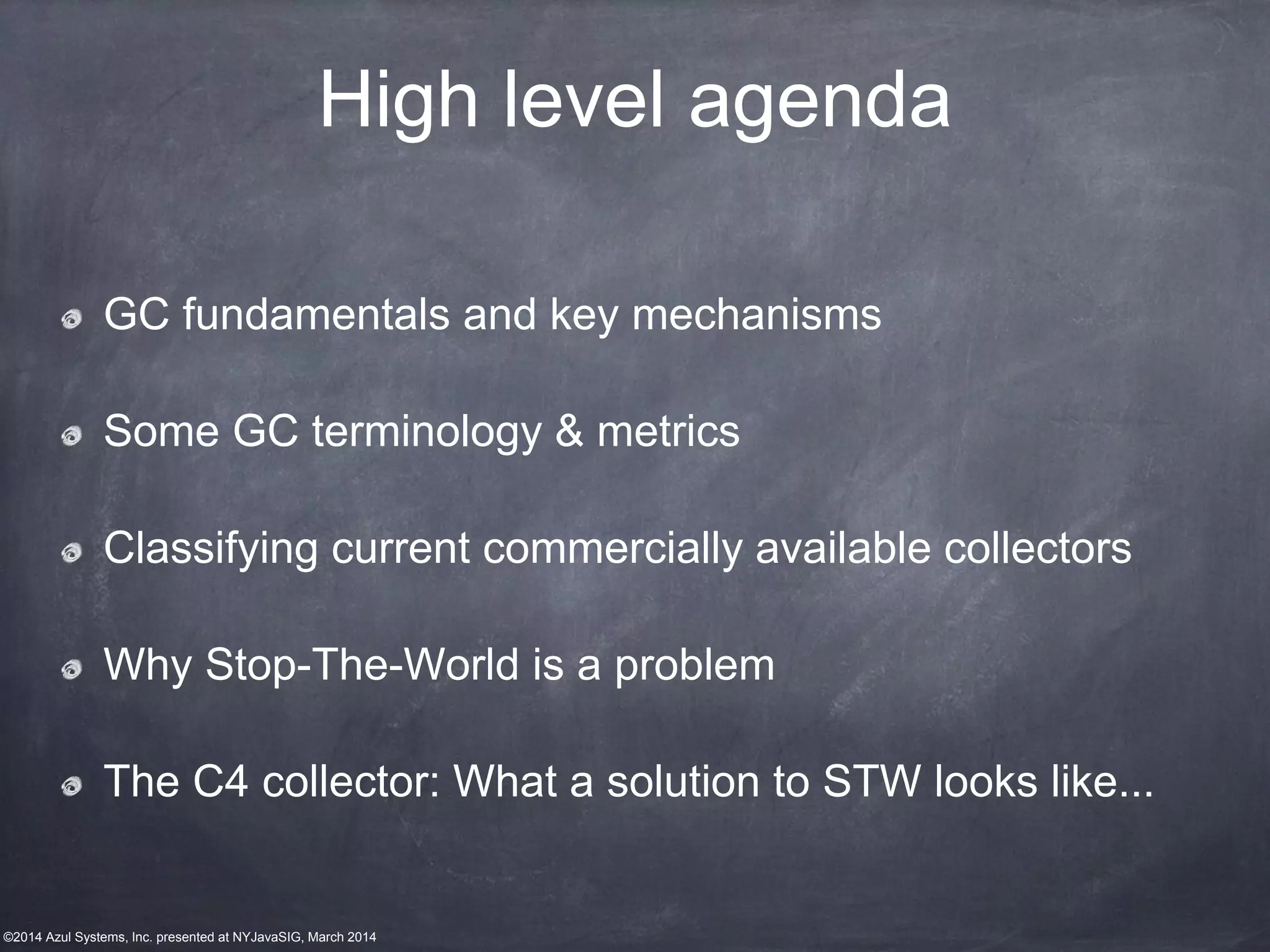 ©2014 Azul Systems, Inc. presented at NYJavaSIG, March 2014
High level agenda
GC fundamentals and key mechanisms
Some GC terminology & metrics
Classifying current commercially available collectors
Why Stop-The-World is a problem
The C4 collector: What a solution to STW looks like...
 