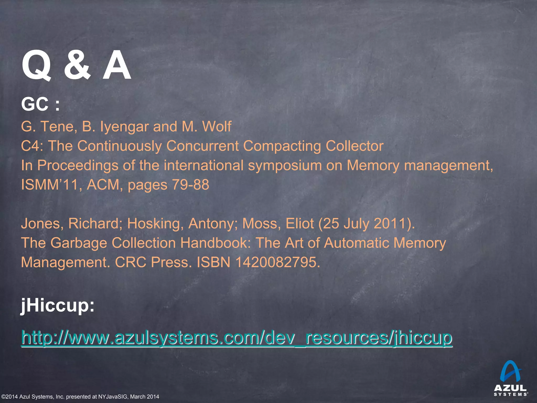 ©2014 Azul Systems, Inc. presented at NYJavaSIG, March 2014
Q & A
GC :
G. Tene, B. Iyengar and M. Wolf
C4: The Continuously Concurrent Compacting Collector
In Proceedings of the international symposium on Memory management,
ISMM’11, ACM, pages 79-88
Jones, Richard; Hosking, Antony; Moss, Eliot (25 July 2011).
The Garbage Collection Handbook: The Art of Automatic Memory
Management. CRC Press. ISBN 1420082795.
jHiccup:
http://www.azulsystems.com/dev_resources/jhiccup
 