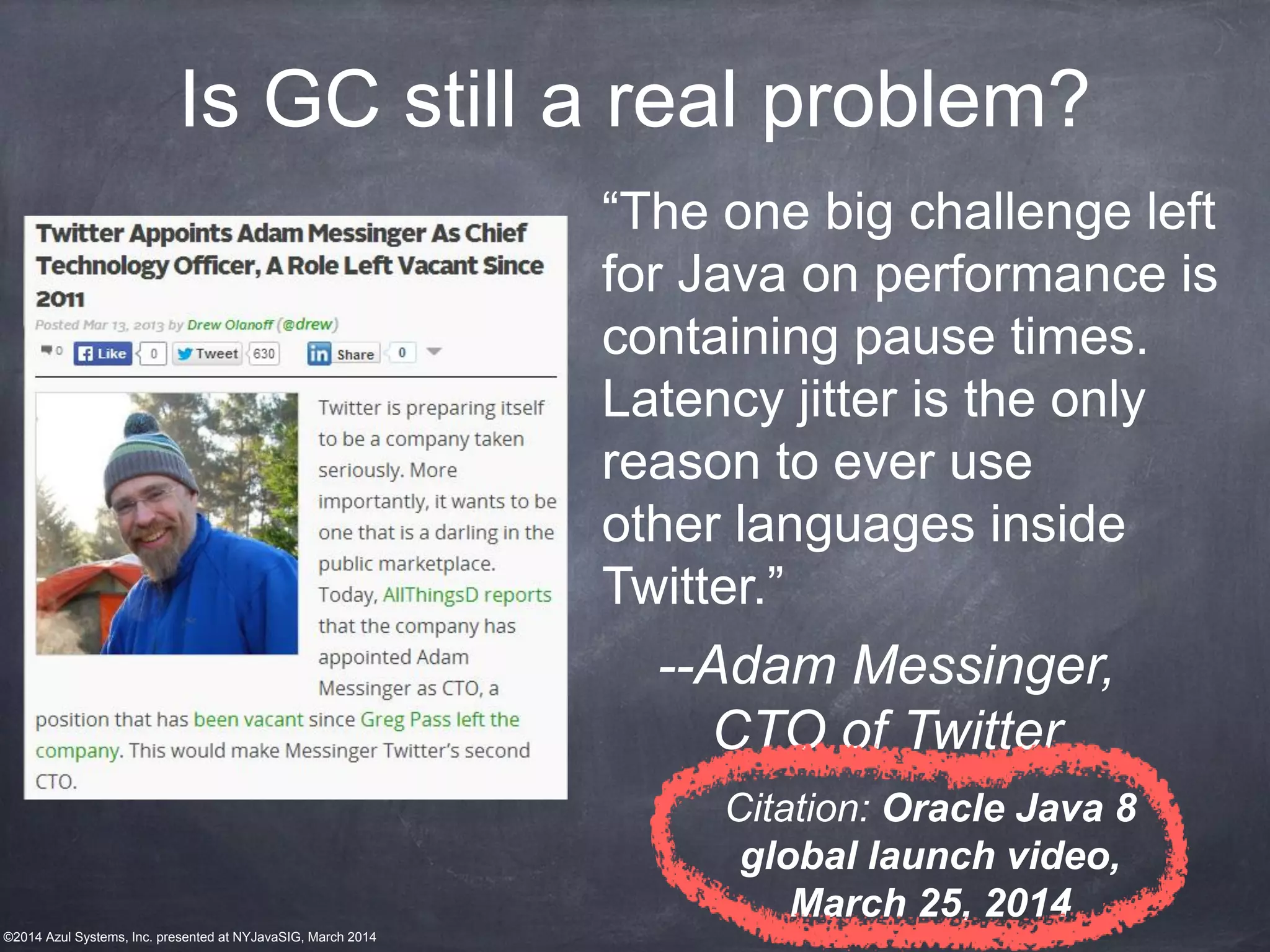 ©2014 Azul Systems, Inc. presented at NYJavaSIG, March 2014
Is GC still a real problem?
“The one big challenge left
for Java on performance is
containing pause times.
Latency jitter is the only
reason to ever use
other languages inside
Twitter.”
--Adam Messinger,
CTO of Twitter
Citation: Oracle Java 8
global launch video,
March 25, 2014
 