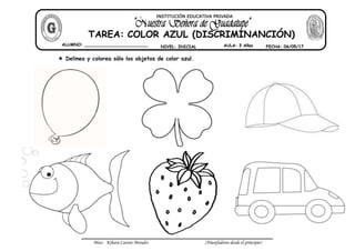 Miss: Kihara Cavero Morales ¡Triunfadores desde el principio!
Delinea y colorea sólo los objetos de color azul.
ALUMNO: ________________________
NIVEL: INICIAL AULA: 3 Años FECHA: 06/05/17
TAREA: COLOR AZUL (DISCRIMINANCIÓN)
INSTITUCIÓN EDUCATIVA PRIVADA