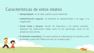 Características de estos relatos
 Atemporalidad: no se sabe cuándo ocurre realmente
 Indeterminación espacial: el ambiente es indeterminado y da lugar a la
imaginación.
 Acción lineal y ternaria: Acción sin retrocesos y de interés creciente.
Aparecen las repeticiones triples tanto en los personajes como en las
peripecias de la trama.
 El elemento maravilloso: En estos cuentos lo sobrenatural no asombra, todo
es posible a partir del “Había una vez, en un lejano país...”
 